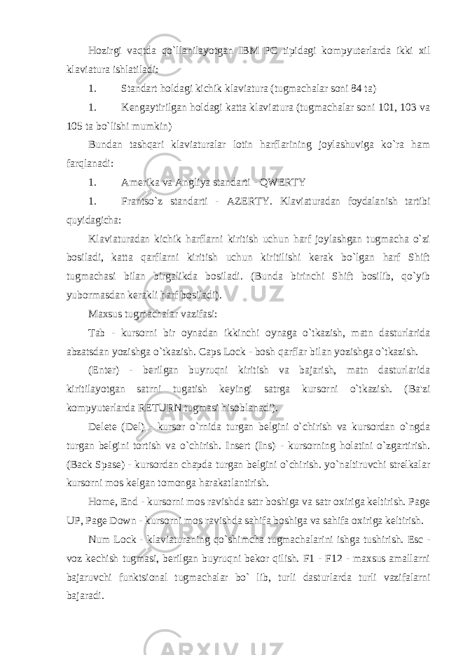 Hozirgi vaqtda qo`llanilayotgan IBM PC tipidagi kompyuterlarda ikki xil klaviatura ishlatiladi: 1. Standart holdagi kichik klaviatura (tugmachalar soni 84 ta) 1. Kengaytirilgan holdagi katta klaviatura (tugmachalar soni 101, 103 va 105 ta bo`lishi mumkin) Bundan tashqari klaviaturalar lotin harflarining joylashuviga ko`ra ham farqlanadi: 1. Amerika va Angliya standarti - QWERTY 1. Frantso`z standarti - AZERTY. Klaviaturadan foydalanish tartibi quyidagicha: Klaviaturadan kichik harflarni kiritish uchun harf joylashgan tugmacha o`zi bosiladi, katta qarflarni kiritish uchun kiritilishi kerak bo`lgan harf Shift tugmachasi bilan birgalikda bosiladi. (Bunda birinchi Shift bosilib, qo`yib yubormasdan kerakli harf bosiladi). Maxsus tugmachalar vazifasi: Tab - kursorni bir oynadan ikkinchi oynaga o`tkazish, matn dasturlarida abzatsdan yozishga o`tkazish. Caps Lock - bosh qarflar bilan yozishga o`tkazish. (Enter) - berilgan buyruqni kiritish va bajarish, matn dasturlarida kiritilayotgan satrni tugatish keyingi satrga kursorni o`tkazish. (Ba&#39;zi kompyuterlarda RETURN tugmasi hisoblanadi). Delete (Del) - kursor o`rnida turgan belgini o`chirish va kursordan o`ngda turgan belgini tortish va o`chirish. Insert (Ins) - kursorning holatini o`zgartirish. (Back Spase) - kursordan chapda turgan belgini o`chirish. yo`naltiruvchi strelkalar kursorni mos kelgan tomonga harakatlantirish. Home, End - kursorni mos ravishda satr boshiga va satr oxiriga keltirish. Page UP, Page Down - kursorni mos ravishda sahifa boshiga va sahifa oxiriga keltirish. Num Lock - klaviaturaning qo`shimcha tugmachalarini ishga tushirish. Esc - voz kechish tugmasi, berilgan buyruqni bekor qilish. F1 - F12 - maxsus amallarni bajaruvchi funktsional tugmachalar bo` lib, turli dasturlarda turli vazifalarni bajaradi. 