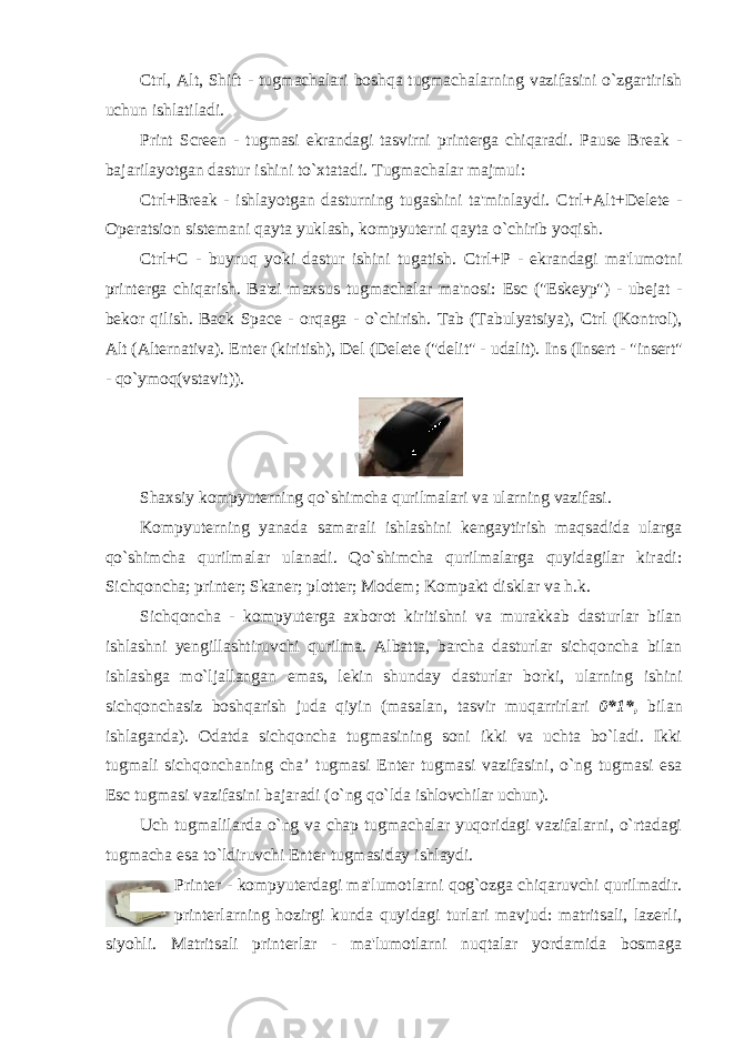 Ctrl, Alt, Shift - tugmachalari boshqa tugmachalarning vazifasini o`zgartirish uchun ishlatiladi. Print Screen - tugmasi ekrandagi tasvirni printerga chiqaradi. Pause Break - bajarilayotgan dastur ishini to`xtatadi. Tugmachalar majmui: Ctrl+Break - ishlayotgan dasturning tugashini ta&#39;minlaydi. Ctrl+Alt+Delete - Operatsion sistemani qayta yuklash, kompyuterni qayta o`chirib yoqish. Ctrl+C - buyruq yoki dastur ishini tugatish. Ctrl+P - ekrandagi ma&#39;lumotni printerga chiqarish. Ba&#39;zi maxsus tugmachalar ma&#39;nosi: Esc (&#34;Eskeyp&#34;) - ubejat - bekor qilish. Back Space - orqaga - o`chirish. Tab (Tabulyatsiya), Ctrl (Kontrol), Alt (Alternativa). Enter (kiritish), Del (Delete (&#34;delit&#34; - udalit). Ins (Insert - &#34;insert&#34; - qo`ymoq(vstavit)). Shaxsiy kompyuterning qo`shimcha qurilmalari va ularning vazifasi. Kompyuterning yanada samarali ishlashini kengaytirish maqsadida ularga qo`shimcha qurilmalar ulanadi. Qo`shimcha qurilmalarga quyidagilar kiradi: Sichqoncha; printer; Skaner; plotter; Modem; Kompakt disklar va h.k. Sichqoncha - kompyuterga axborot kiritishni va murakkab dasturlar bilan ishlashni yengillashtiruvchi qurilma. Albatta, barcha dasturlar sichqoncha bilan ishlashga mo`ljallangan emas, lekin shunday dasturlar borki, ularning ishini sichqonchasiz boshqarish juda qiyin (masalan, tasvir muqarrirlari 0*1*, bilan ishlaganda). Odatda sichqoncha tugmasining soni ikki va uchta bo`ladi. Ikki tugmali sichqonchaning cha’ tugmasi Enter tugmasi vazifasini, o`ng tugmasi esa Esc tugmasi vazifasini bajaradi (o`ng qo`lda ishlovchilar uchun). Uch tugmalilarda o`ng va chap tugmachalar yuqoridagi vazifalarni, o`rtadagi tugmacha esa to`ldiruvchi Enter tugmasiday ishlaydi. Рrinter - kompyuterdagi ma&#39;lumotlarni qog`ozga chiqaruvchi qurilmadir. printerlarning hozirgi kunda quyidagi turlari mavjud: matritsali, lazerli, siyohli. Matritsali printerlar - ma&#39;lumotlarni nuqtalar yordamida bosmaga 