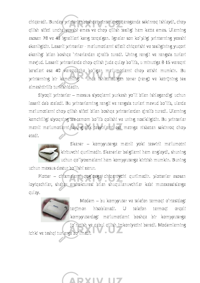 chiqaradi. Bunday printerlar boshqa printerlarga qaraganda sekinroq ishlaydi, chop qilish sifati uncha yaxshi emas va chop qilish tezligi ham katta emas. Ularning asosan 28 va 48 ignalilari keng tarqalgan. Ignalar son ko`pligi printerning yaxshi ekanligidir. Lazerli printerlar - ma&#39;lumotlarni sifatli chiqarishi va tezligining yuqori ekanligi bilan boshqa `rinerlardan ajralib turadi. Uning rangli va rangsiz turlari mavjud. Lazerli printerlarda chop qilish juda qulay bo`lib, u minutiga 8-15 varaqni ba&#39;zilari esa 40 varaqqacha bo`lgan ma&#39;lumotlarni chop etishi mumkin. Bu printerning bir kamchiligi - unda ishlatiladigan toner (rang) va katrijning tez almashtirilib turilishidadir. Siyoqli printerlar – maxsus siyoqlarni purkash yo`li bilan ishlagandigi uchun lazerli deb ataladi. Bu printerlarning rangli va rangsiz turlari mavud bo`lib, ularda ma&#39;lumotlarni chop qilish sifati bilan boshqa printerlardan ajralib turadi. Ularning kamchiligi siyoqning tez tamom bo`lib qolishi va uning nozikligidir. Bu printerlar matnli ma&#39;lumotlarni tez, grafik tasvirlarni esa matnga nisbatan sekinroq chop etadi. Skaner – kompyuterga matnli yoki tasvirli ma &#39; lumotni kirituvchi qurilmadir . Skanerlar belgilarni ham anglaydi, shuning uchun qo`lyozmalarni ham kompyuterga kiritish mumkin. Buning uchun maxsus dastur bo`lishi zarur. Plotter – chizmalarni qog`ozga chiqaruvchi qurilmadir. plotterlar asosan loyiqachilar, shahar arxitekturasi bilan shuqullanuvchilar kabi mutaxassislarga qulay. Modem – bu kompyuter va telefon tarmoqi o`rtasidagi tarjimon hisoblanadi. U telefon tarmoqi orqali kompyuterdagi ma&#39;lumotlarni boshqa bir kompyuterga jo`natish va qabul qilish imkoniyatini beradi. Modemlarning ichki va tashqi turlarga bo`linadi. 