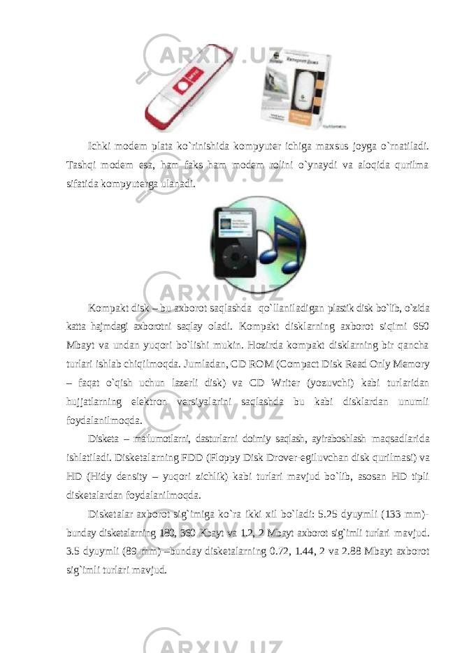 Ichki modem plata ko`rinishida kompyuter ichiga maxsus joyga o`rnatiladi. Tashqi modem esa, ham faks ham modem rolini o`ynaydi va aloqida qurilma sifatida kompyuterga ulanadi. Kompakt disk – bu axborot saqlashda qo`llaniladigan plastik disk bo`lib, o`zida katta hajmdagi axborotni saqlay oladi. Kompakt disklarning axborot siqimi 650 Mbayt va undan yuqori bo`lishi mukin. Hozirda kompakt disklarning bir qancha turlari ishlab chiqilmoqda. Jumladan, CD ROM (Compact Disk Read Only Memory – faqat o`qish uchun lazerli disk) va CD Writer (yozuvchi) kabi turlaridan hujjatlarning elektron versiyalarini saqlashda bu kabi disklardan unumli foydalanilmoqda. Disketa – ma&#39;lumotlarni, dasturlarni doimiy saqlash, ayiraboshlash maqsadlarida ishlatiladi. Disketalarning FDD (Floppy Disk Drover-egiluvchan disk qurilmasi) va HD (Hidy density – yuqori zichlik) kabi turlari mavjud bo`lib, asosan HD tipli disketalardan foydalanilmoqda. Disketalar axborot sig`imiga ko`ra ikki xil bo`ladi: 5.25 dyuymli (133 mm)- bunday disketalarning 180, 360 Kbayt va 1.2, 2 Mbayt axborot sig`imli turlari mavjud. 3.5 dyuymli (89 mm) –bunday disketalarning 0.72, 1.44, 2 va 2.88 Mbayt axborot sig`imli turlari mavjud. 