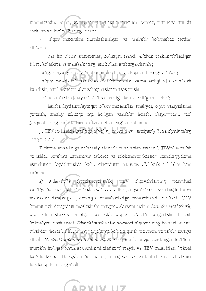 ta’minlashdir. Bilim, ko`nikma va malakalar aniq bir tizimda, mantiqiy tartibda shakllanishi lozim. Buning uchun: - o`quv materialini tizimlashtirilgan va tuzilishli ko`rinishda taqdim etilishsh; - har bir o`quv axborotning bo`lagini tashkil etishda shakllantiriladigan bilim, ko`nikma va malakalarning istiqbollari e’tiborga olinishi; - o`rganilayotgan materialning predmetlararo aloqalari hisobga olinishi; - o`quv materialini uzatish va o`qitish ta’sirlar ketma-ketligi hijjalab o`ylab ko`rilishi, har bir qadam o`quvchiga nisbatan asoslanishi; - bilimlarni olish jarayoni o`qitish mantig`i ketma-ketligida qurishi; - barcha foydalanilayotgan o`kuv materiallar amaliyot, o`yin vaziyatlarini yaratish, amaliy tabiatga ega bo`lgan vazifalar berish, eksperiment, real jarayonlarning modellari va hodisalar bilan bog`lanishi lozim. j). TEV qo`llashda ta’limiy, rivojlantiruvchi va tarbiyaviy funktsiyalarning birligi talabi. Elektron vositalarga an’anaviy didaktik talablardan tashqari, TEVni yaratish va ishlab turishiga zamonaviy axborot va telekommunikatsion texnologiyalarni ustunligida foydalanishda kelib chiqadigan maxsus didaktik talablar ham qo`yiladi. z) Adaptivlik (moslanuvchanlik) TEV o`quvchilarning individual qobiliyatiga moslashishini ifodalaydi. U o`qitish jarayonini o`quvchining bilim va malakalar darajasiga, psixologik xususiyatlariga moslashishni bildiradi. TEV larning uch darajadagi moslashishi mavjud.O`quvchi uchun birinchi moslashish , o`zi uchun shaxsiy tempiga mos holda o`quv materalini o`rganishni tanlash imkoniyati hisoblanadi. Ikkinchi moslashish darajasi o`quvchining holatini tashxis qilishdan iborat bo`lib, uning natijalariga ko`ra o`qitish mazmuni va uslubi tavsiya etiladi. Moslashishning uchinchi darajasi ochiq yondashuvga asoslangan bo`lib, u mumkin bo`lgan foydalanuvchilarni sinflashtirmaydi va TEV mualliflari imkoni boricha ko`pchilik foydalanishi uchun, uning ko`proq variantini ishlab chiqishga harakat qilishni anglatadi. 