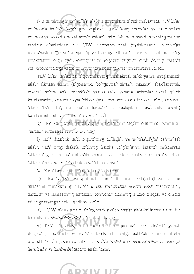 i) O`qitishning interfaollik talabi o`quvchilarni o`qish mobaynida TEV bilan muloqotda bo`lishi kerakligini anglatadi. TEV komponentalari va tizimostilari muloqot va teskari aloqani ta’minlashlari lozim. Muloqot tashkil etishning muhim tarkibiy qismlaridan biri TEV komponetalarini foydalanuvchi harakatiga reaktsiyasidir. Teskari aloqa o`quvchilarning bilimlarini nazorat qiladi va uning harakatlarini to`g`rilaydi, keyingi ishlari bo`yicha tasiyalar beradi, doimiy ravishda ma’lumotnomalarga va tushuntiruvchi axborotlarga kirish imkoniyatini beradi. TEV bilan ishlashda o`quvchilarning intellektual salohiyatini rivojlantirish talabi fikrlash stilini (algoritmik, ko`rgazmali-obrazli, nazariy) shakllantirish, maqbul echim yoki murakkab vaziyatlarda variativ echimlar qabul qilish ko`nikmasini, axborot qayta ishlash (ma’lumotlarni qayta ishlash tizimi, axborot- izlash tizimlarini, ma’lumotlar bazasini va boshqalarni foydalanish orqali) ko`nikmasini shakllantirishni ko`zda tutadi. k) TEV komponentalarida o`quv materiallarini taqdim etishning tizimili va tuzulishli-funktsiolnal aloqadarligi . l) TEV didaktik tsikl o`qitishning to`liqlik va uzluksizligini ta’minlash talabi, TEV ning diaktik tsiklning barcha bo`g`inlarini bajarish imkoniyati ishlashning bir seansi doirasida axborot va telekommunikatsion texnika bilan ishlashni amalga oshirish imkoniyatini ifodalaydi. 2. TEVni foydalanishning uslubiy talablari: a) texnik tizim va qurilmalarning turli tuman bo`lganligi va ularning ishlashini murakkabligi TEVda o`quv materialini taqdim etish tushanchalar, obrazlar va fikrlashning harakatli komponentalarining o`zaro aloqasi va o`zaro ta’siriga tayangan holda qurilishi lozim. b) TEV o`quv predmetining ilmiy tushunchalar tizimini ierarxik tuzulish ko`rinishida akslantirilishini ta’minlashi kerak; v) TEV o`quvchiga ularning bilimlarini predmet ichki abstraktsiyalash darajasini, algoritmik va evristik faoliyatni amalga oshirish uchun etarlicha o`zlashtirish darajasiga ko`tarish maqsadida turli-tuman nazorat qiluvchi mashqli harakatlar imkoniyatini taqdim etishi lozim. 