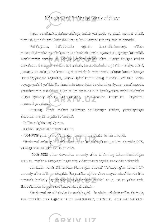 Maktab ta’limiga yuksak e’tibor Inson yaralibdiki, doimo oldinga intilib yashaydi, yaratadi, mehnat qiladi, turmush qurib farzand ko’rishni orzu qiladi. Farzand esa eng muhim narsadir. Kelajagimiz, istiqbolimiz egalari farzandlarimmizga e’tibor mustaqiligimmizning ilk kunlaridan boshlab davlat siyosati darajasiga ko’tarildi. Davlatimmiz ravnaqi va kelajagi yoshlar qo’lida ekan, ularga bo’lgan e’tibor cheksizdir. Barkamol avlodni tarbiyalash, farzandlarimizning ta’lim-tarbiya olishi, jismoniy va axloqiy barkamolligini ta’minlash zamonaviy axborot komunikatsiya texnologiyalarini egallashi, buyuk ajdodlarimmizning munosib vorislari bo’lib voyaga yetishi yo’lida Yurtboshimiz tomonidan barcha imkoniyatlar yaratilmoqda. Prezidentimiz tashabbusi bilan ta’lim tizimida olib borilayotgan izchil islohotlar tufayli ijtimoiy adolat, bag’rikenglik, insonparvarlik tamoyillari hayotimiz mazmuniga aylandi. Bugungi kunda maktab ta’limiga berilayotgan e’tibor, yaratilayotgan sharoitlarni aytib tugatib bo’lmaydi. - Ta’lim to’g’risidagi Qonun, - Kadrlar tayyorlash milliy Dasturi, - 2004-2009 yillarga mo’ljallangan umummilliy Dastur ishlab chiqildi. - “Barkamol avlod yili” davlat Dasturidan kelib chiqib xalq ta’limi tizimida DTS, va unga sharhlar ham ishlab chiqildi. 2005-2009 yillar davomida umumiy o’rta ta’limning takomillashtirilgan DTSlari, moderinizatsiya qilingan o’quv dasturlarini tajriba sinovidan o’tkazildi. Jumladan nemis tili fanidan Namangan viloyati To’raqo’rg’on tumani 12- umumiy o’rta ta’lim maktabida Respublika tajriba-sinov maydonchasi hamda 5 ta tumanda hududiy tajriba-sinov maydonchalari tashkil etilib, ishlar yakunlandi. Bevosita men ham ana shu jarayonda qatnashdim. “Barkamol avlod” davlat Dasturining 30 – bandida, uzluksiz ta’lim tizimida, shu jumladan maktabgacha ta’lim muassasalari, maktablar, o’rta mahsus kasb- 