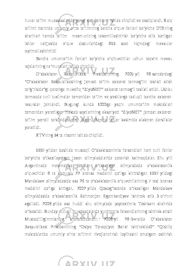 hunar ta’lim muassasalarida yangi standartlarni ishlab chiqildi va tasdiqlandi. Xalq ta’limi tizimida umumiy o’rta ta’limning barcha o’quv fanlari bo’yicha DTSning sharhlari hamda ta’lim mazmunining takomillashtirish bo’yicha olib borilgan ishlar natijasida o’quv dasturlaridagi 813 soat hajmdagi mavzular optimallashtirtildi Barcha umumta’lim fanlari bo’yicha o’qituvchilar uchun taqvim mavzu rejalarining na’munalari ishlab chiqildi. O’zbekiston Respublikasi Prezidentining 2005-yil 28-sentabrdagi “O’zbekiston Respublikasining jamoat ta’lim axborot tarmog’ini tashkil etish to’g’risida”gi qaroriga muvofiq “ZiyoNET” axborot tarmog’I tashkil etildi. Ushbu tarmoqda turli tuzilmalar tomonidan ta’lim va yoshlarga taaluqli barcha axborot- resurslar jamlandi. Bugungi kunda 1000ga yaqin umumta’lim maktablari tomonidan yaratilgan maktab saytlarining aksariyati “ZiyoNET” jamoat axborot- ta’lim portali tarkibidan o’rin olgan. Barcha fanlar kesimida elektron darsliklar yaratildi. XTVning 14 ta nizomi ishlab chiqildi. 1997-yildan boshlab mustaqil O’zbekistonimiz farzandlari ham turli fanlar bo’yicha o’tkazilayotgan jaxon olimpiadalarida qatanish kelmoqdalar. Shu yili Argentinada matematika fanidan o’tkazilgan olimpiadada o’zbekistonlik o’quvchilar 8 ta kumush, 22 bronza medalini qo’lga kiritishgan 1997-yildagi Mendeleev olimpiadasida esa 26 ta o’zbekistonlik o’quvchilarining 7 tasi bronza medalini qo’lga kiritgan. 2002-yilda Qozog’istonda o’tkazilgan Mendeleev olimpiadasida o’zbekistonlik Rahmonjon Egamberdiyev ishtirok etib 3-o’rinni egalladi. 2008-yilda esa huddi shu olimpiada poytaxtimiz Toshkent shahrida o’tkazildi. Bunday nufuzli musobaqalarda yurtimmiz farzandlarining ishtirok etishi Mustaqilligimmizning sharofatidandir. 2008-yil 28-fevralda O’zbekiston Respublikasi Prizidentining “Osiyo Taraqqiyot Banki ishtirokida0” “Qishliq maktablarida umumiy o’rta ta’limni rivojlantrirish loyihasini amalgam oshirish 