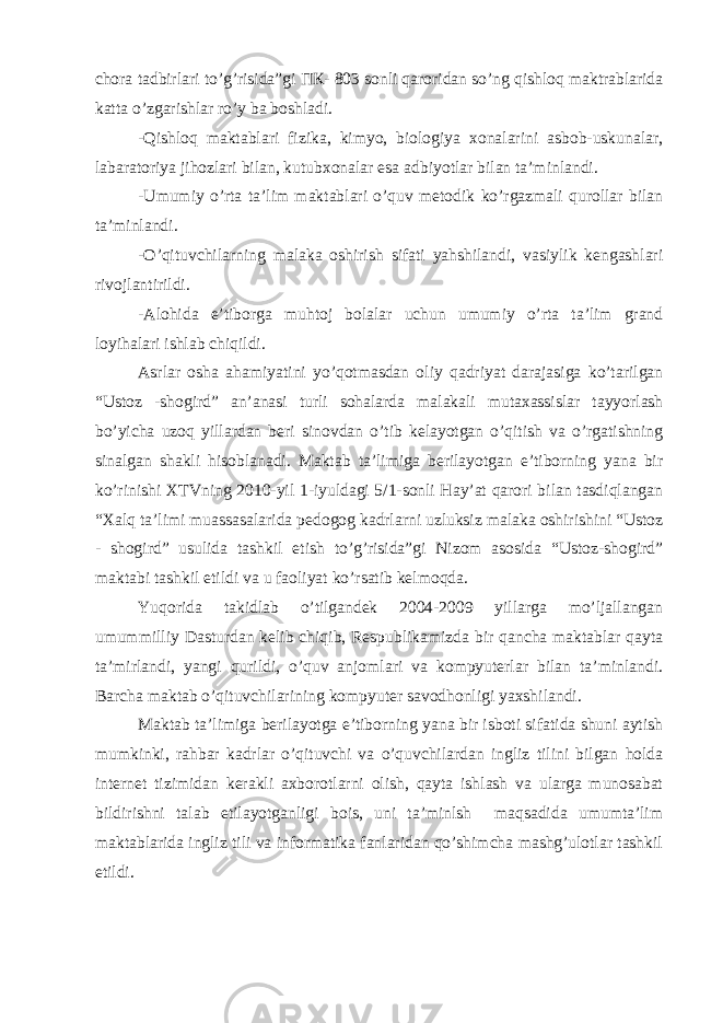 chora tadbirlari to’g’risida”gi ПК - 803 sonli qaroridan so’ng qishloq maktrablarida katta o’zgarishlar ro’y ba boshladi. -Qishloq maktablari fizika, kimyo, biologiya xonalarini asbob-uskunalar, labaratoriya jihozlari bilan, kutubxonalar esa adbiyotlar bilan ta’minlandi. -Umumiy o’rta ta’lim maktablari o’quv metodik ko’rgazmali qurollar bilan ta’minlandi. -O’qituvchilarning malaka oshirish sifati yahshilandi, vasiylik kengashlari rivojlantirildi. -Alohida e’tiborga muhtoj bolalar uchun umumiy o’rta ta’lim grand loyihalari ishlab chiqildi. Asrlar osha ahamiyatini yo’qotmasdan oliy qadriyat darajasiga ko’tarilgan “Ustoz -shogird” an’anasi turli sohalarda malakali mutaxassislar tayyorlash bo’yicha uzoq yillardan beri sinovdan o’tib kelayotgan o’qitish va o’rgatishning sinalgan shakli hisoblanadi. Maktab ta’limiga berilayotgan e’tiborning yana bir ko’rinishi XTVning 2010-yil 1-iyuldagi 5/1-sonli Hay’at qarori bilan tasdiqlangan “Xalq ta’limi muassasalarida pedogog kadrlarni uzluksiz malaka oshirishini “Ustoz - shogird” usulida tashkil etish to’g’risida”gi Nizom asosida “Ustoz-shogird” maktabi tashkil etildi va u faoliyat ko’rsatib kelmoqda. Yuqorida takidlab o’tilgandek 2004-2009 yillarga mo’ljallangan umummilliy Dasturdan kelib chiqib, Respublikamizda bir qancha maktablar qayta ta’mirlandi, yangi qurildi, o’quv anjomlari va kompyuterlar bilan ta’minlandi. Barcha maktab o’qituvchilarining kompyuter savodhonligi yaxshilandi. Maktab ta’limiga berilayotga e’tiborning yana bir isboti sifatida shuni aytish mumkinki, rahbar kadrlar o’qituvchi va o’quvchilardan ingliz tilini bilgan holda internet tizimidan kerakli axborotlarni olish, qayta ishlash va ularga munosabat bildirishni talab etilayotganligi bois, uni ta’minlsh maqsadida umumta’lim maktablarida ingliz tili va informatika fanlaridan qo’shimcha mashg’ulotlar tashkil etildi. 