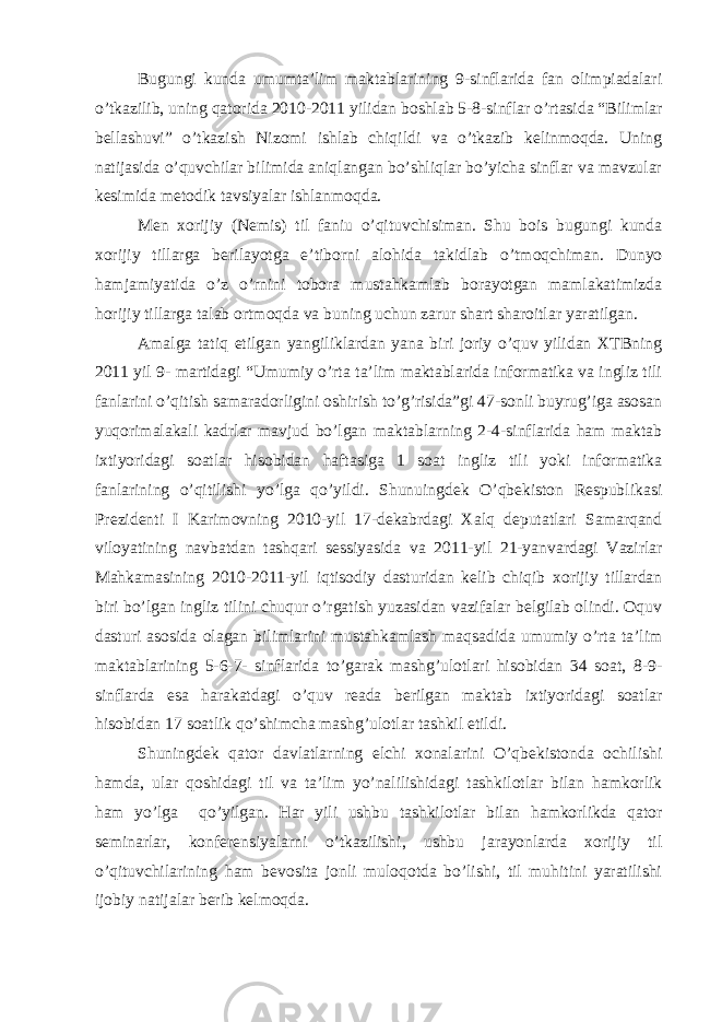 Bugungi kunda umumta’lim maktablarining 9-sinflarida fan olimpiadalari o’tkazilib, uning qatorida 2010-2011 yilidan boshlab 5-8-sinflar o’rtasida “Bilimlar bellashuvi” o’tkazish Nizomi ishlab chiqildi va o’tkazib kelinmoqda. Uning natijasida o’quvchilar bilimida aniqlangan bo’shliqlar bo’yicha sinflar va mavzular kesimida metodik tavsiyalar ishlanmoqda. Men xorijiy (Nemis) til faniu o’qituvchisiman. Shu bois bugungi kunda xorijiy tillarga berilayotga e’tiborni alohida takidlab o’tmoqchiman. Dunyo hamjamiyatida o’z o’rnini tobora mustahkamlab borayotgan mamlakatimizda horijiy tillarga talab ortmoqda va buning uchun zarur shart sharoitlar yaratilgan. Amalga tatiq etilgan yangiliklardan yana biri joriy o’quv yilidan XTBning 2011 yil 9- martidagi “Umumiy o’rta ta’lim maktablarida informatika va ingliz tili fanlarini o’qitish samaradorligini oshirish to’g’risida”gi 47-sonli buyrug’iga asosan yuqorimalakali kadrlar mavjud bo’lgan maktablarning 2-4-sinflarida ham maktab ixtiyoridagi soatlar hisobidan haftasiga 1 soat ingliz tili yoki informatika fanlarining o’qitilishi yo’lga qo’yildi. Shunuingdek O’qbekiston Respublikasi Prezidenti I Karimovning 2010-yil 17-dekabrdagi Xalq deputatlari Samarqand viloyatining navbatdan tashqari sessiyasida va 2011-yil 21-yanvardagi Vazirlar Mahkamasining 2010-2011-yil iqtisodiy dasturidan kelib chiqib xorijiy tillardan biri bo’lgan ingliz tilini chuqur o’rgatish yuzasidan vazifalar belgilab olindi. Oquv dasturi asosida olagan bilimlarini mustahkamlash maqsadida umumiy o’rta ta’lim maktablarining 5-6-7- sinflarida to’garak mashg’ulotlari hisobidan 34 soat, 8-9- sinflarda esa harakatdagi o’quv reada berilgan maktab ixtiyoridagi soatlar hisobidan 17 soatlik qo’shimcha mashg’ulotlar tashkil etildi. Shuningdek qator davlatlarning elchi xonalarini O’qbekistonda ochilishi hamda, ular qoshidagi til va ta’lim yo’nalilishidagi tashkilotlar bilan hamkorlik ham yo’lga qo’yilgan. Har yili ushbu tashkilotlar bilan hamkorlikda qator seminarlar, konferensiyalarni o’tkazilishi, ushbu jarayonlarda xorijiy til o’qituvchilarining ham bevosita jonli muloqotda bo’lishi, til muhitini yaratilishi ijobiy natijalar berib kelmoqda. 