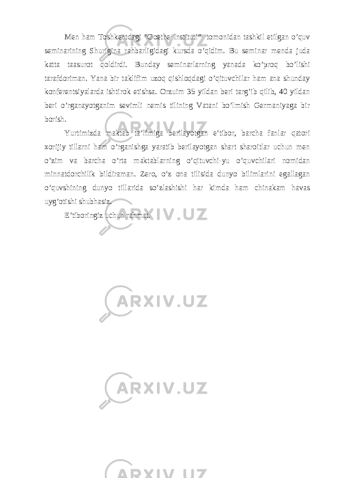 Men ham Toshkentdagi “Goethe-Instituti” tomonidan tashkil etilgan o’quv seminarining Shurigina rahbarligidagi kursda o’qidim. Bu seminar menda juda katta taasurot qoldirdi. Bunday seminarlarning yanada ko’proq bo’lishi tarafdoriman. Yana bir taklifim uzoq qishloqdagi o’qituvchilar ham ana shunday konferentsiyalarda ishtirok etishsa. Orzuim 35 yildan beri targ’ib qilib, 40 yildan beri o’rganayotganim sevimli nemis tilining Vatani bo’lmish Germaniyaga bir borish. Yurtimizda maktab ta’limiga berilayotgan e’tibor, barcha fanlar qatori xorijiy tillarni ham o’rganishga yaratib berilayotgan shart sharoitlar uchun men o’zim va barcha o’rta maktablarning o’qituvchi-yu o’quvchilari nomidan minnatdorchilik bildiraman. Zero, o’z ona tilisida dunyo bilimlarini egallagan o’quvshining dunyo tillarida so’zlashishi har kimda ham chinakam havas uyg’otishi shubhasiz. E’tiboringiz uchun rahmat. 