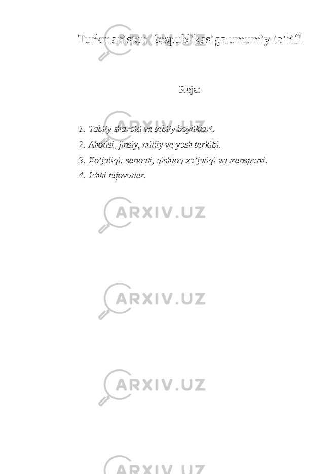 Turkmаnistоn Rеspublikаsi ga u mumiy tа ’ rifi Rеjа: 1. Tаbiiy shаrоiti vа tаbiiy bоyliklаri. 2. Аhоlisi, jinsiy, milliy vа yosh tаrkibi. 3. Хo’jаligi: sаnоаti, qishlоq хo’jаligi vа trаnspоrti. 4. Ichki tаfоvutlаr. 