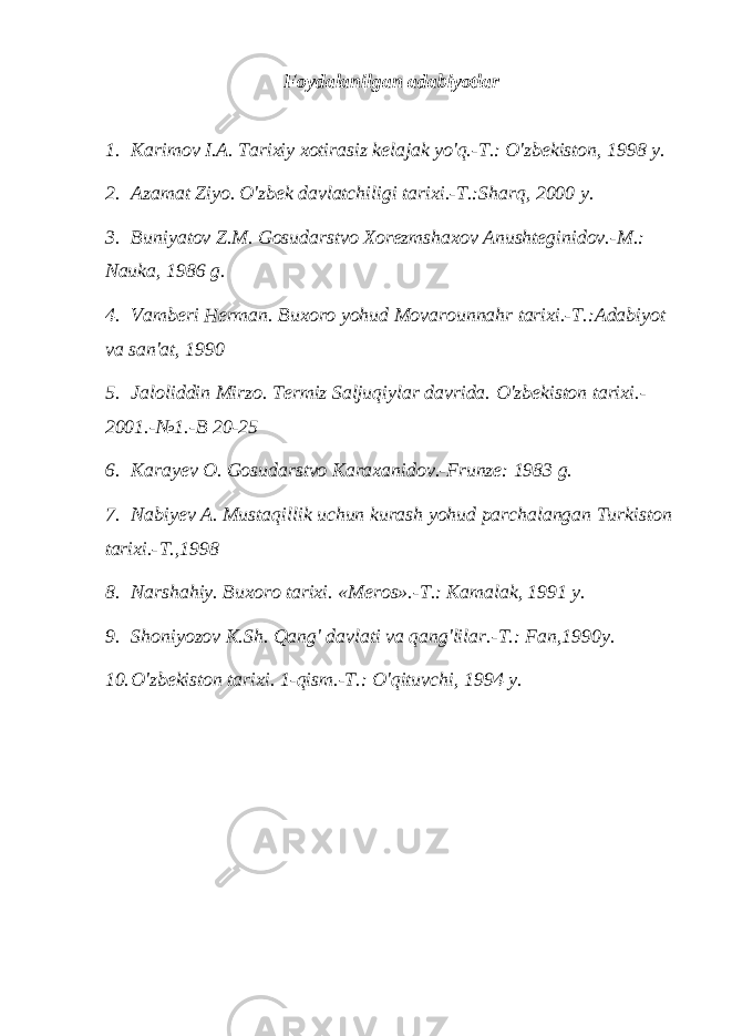 Foydalanilgan adabiyotlar 1. Karimov I.A. Tarixiy xotirasiz kelajak yo&#39;q.-T.: O&#39;zbekiston, 1998 y. 2. Azamat Ziyo. O&#39;zbek davlatchiligi tarixi.-T.:Sharq, 2000 y. 3. Buniyatov Z.M. Gosudarstvo Xorezmshaxov Anushteginidov.-M.: Nauka, 1986 g. 4. Vamberi Herman. Buxoro yohud Movarounnahr tarixi.-T.:Adabiyot va san&#39;at, 1990 5. Jaloliddin Mirzo. Termiz Saljuqiylar davrida. O&#39;zbekiston tarixi.- 2001.-№1.-B 20-25 6. Karayev O. Gosudarstvo Karaxanidov.-Frunze: 1983 g. 7. Nabiyev A. Mustaqillik uchun kurash yohud parchalangan Turkiston tarixi.-T.,1998 8. Narshahiy. Buxoro tarixi. «Meros».-T.: Kamalak, 1991 y. 9. Shoniyozov K.Sh. Qang&#39; davlati va qang&#39;lilar.-T.: Fan,1990y. 10. O&#39;zbekiston tarixi. 1-qism.-T.: O&#39;qituvchi, 1994 y. 