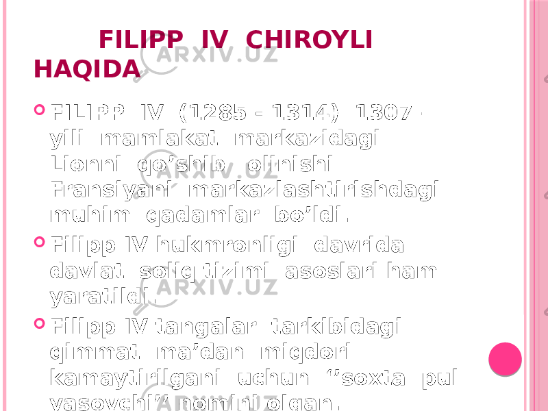  FILIPP IV CHIROYLI HAQIDA  FILIPP IV (1285 - 1314) 1307 – yili mamlakat markazidagi Lionni qo’shib olinishi Fransiyani markazlashtirishdagi muhim qadamlar bo’ldi.  Filipp IV hukmronligi davrida davlat soliq tizimi asoslari ham yaratildi.  Filipp IV tangalar tarkibidagi qimmat ma’dan miqdori kamaytirilgani uchun ‘’soxta pul yasovchi’’ nomini olgan. 