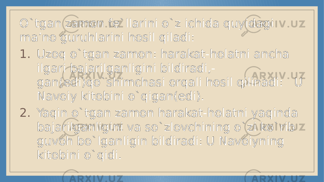 O`tgan zamon fe`llarini o`z ichida quyidagi ma’no guruhlarini hosil qiladi: 1. Uzoq o`tgan zamon: harakat-holatni ancha ilgari bajarilganligini bildiradi,- gan(edi)qo`shimchasi orqali hosil qilinadi: U Navoiy kitobini o`qigan(edi). 2. Yaqin o`tgan zamon harakat-holatni yaqinda bajarilganligini va so`zlovchining o`zi ko`rib guvoh bo`lganligin bildiradi: U Navoiyning kitobini o`qidi. 