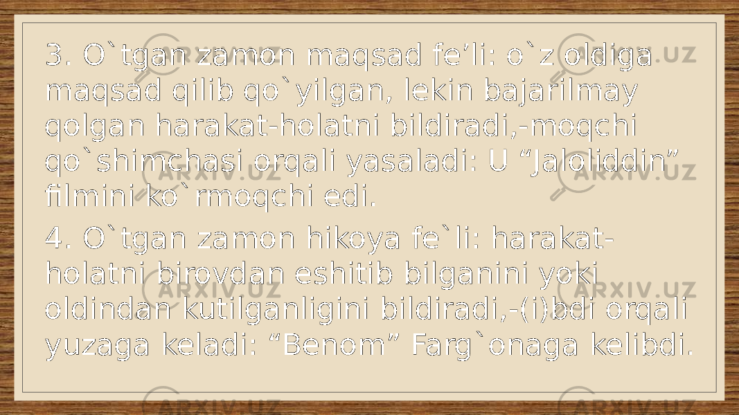 3. O`tgan zamon maqsad fe’li: o`z oldiga maqsad qilib qo`yilgan, lekin bajarilmay qolgan harakat-holatni bildiradi,-moqchi qo`shimchasi orqali yasaladi: U “Jaloliddin” filmini ko`rmoqchi edi. 4. O`tgan zamon hikoya fe`li: harakat- holatni birovdan eshitib bilganini yoki oldindan kutilganligini bildiradi,-(i)bdi orqali yuzaga keladi: “Benom” Farg`onaga kelibdi. 