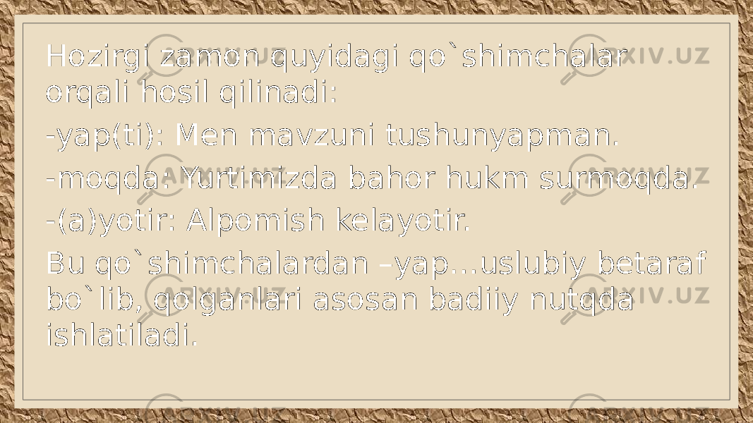 Hozirgi zamon quyidagi qo`shimchalar orqali hosil qilinadi: -yap(ti): Men mavzuni tushunyapman. -moqda: Yurtimizda bahor hukm surmoqda. -(a)yotir: Alpomish kelayotir. Bu qo`shimchalardan –yap…uslubiy betaraf bo`lib, qolganlari asosan badiiy nutqda ishlatiladi. 