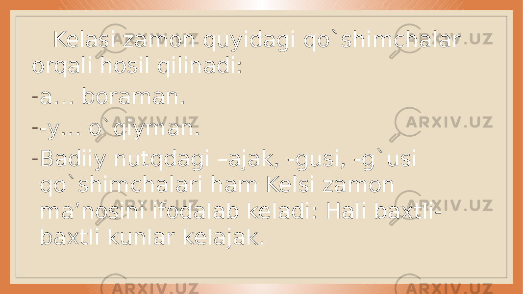  Kelasi zamon quyidagi qo`shimchalar orqali hosil qilinadi: - a… boraman. - -y… o`qiyman. - Badiiy nutqdagi –ajak, -gusi, -g`usi qo`shimchalari ham Kelsi zamon ma’nosini ifodalab keladi: Hali baxtli- baxtli kunlar kelajak. 