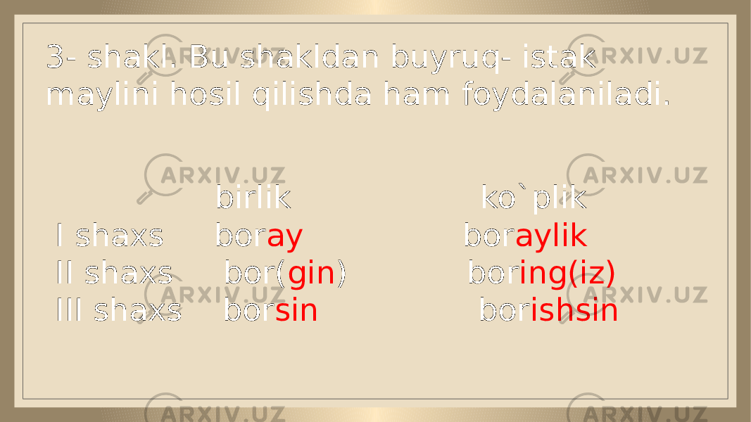 3- shakl. Bu shakldan buyruq- istak maylini hosil qilishda ham foydalaniladi. birlik ko`plik I shaxs bor ay bor aylik II shaxs bor( gin ) bor ing(iz) III shaxs bor sin bor ishsin 