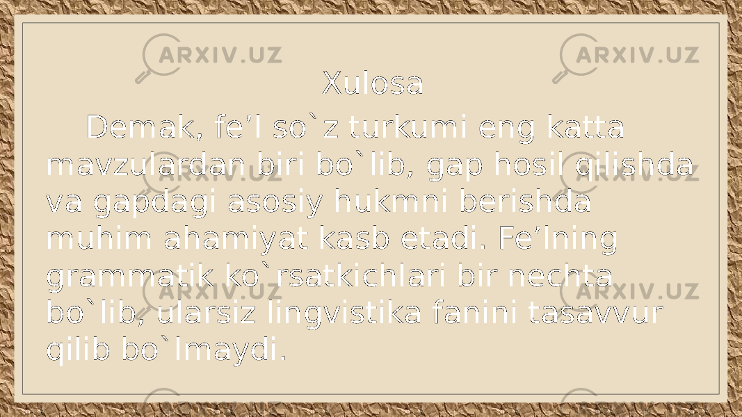 Xulosa Demak, fe’l so`z turkumi eng katta mavzulardan biri bo`lib, gap hosil qilishda va gapdagi asosiy hukmni berishda muhim ahamiyat kasb etadi. Fe’lning grammatik ko`rsatkichlari bir nechta bo`lib, ularsiz lingvistika fanini tasavvur qilib bo`lmaydi. 