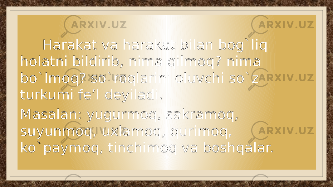  Harakat va harakat bilan bog`liq holatni bildirib, nima qilmoq? nima bo`lmoq? so`roqlarini oluvchi so`z turkumi fe’l deyiladi. Masalan: yugurmoq, sakramoq, suyunmoq, uxlamoq, qurimoq, ko`paymoq, tinchimoq va boshqalar. 