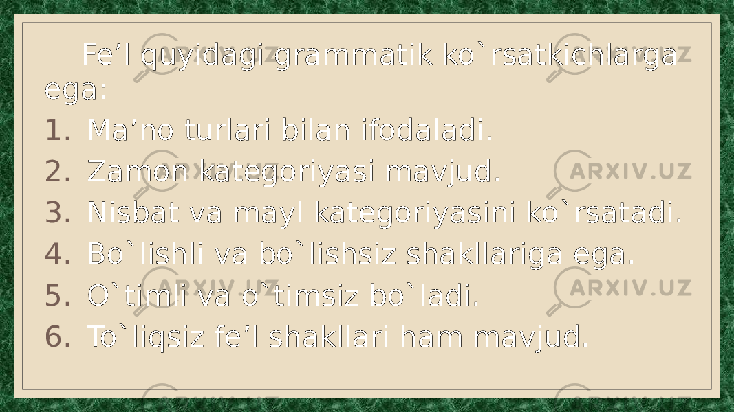  Fe’l quyidagi grammatik ko`rsatkichlarga ega: 1. Ma’no turlari bilan ifodaladi. 2. Zamon kategoriyasi mavjud. 3. Nisbat va mayl kategoriyasini ko`rsatadi. 4. Bo`lishli va bo`lishsiz shakllariga ega. 5. O`timli va o`timsiz bo`ladi. 6. To`liqsiz fe’l shakllari ham mavjud. 