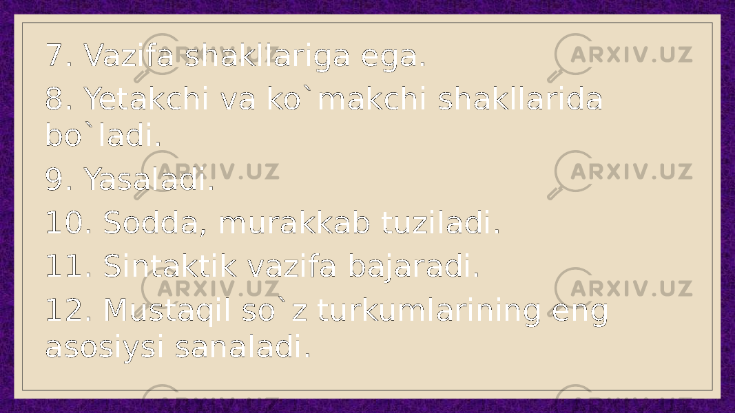 7. Vazifa shakllariga ega. 8. Yetakchi va ko`makchi shakllarida bo`ladi. 9. Yasaladi. 10. Sodda, murakkab tuziladi. 11. Sintaktik vazifa bajaradi. 12. Mustaqil so`z turkumlarining eng asosiysi sanaladi. 