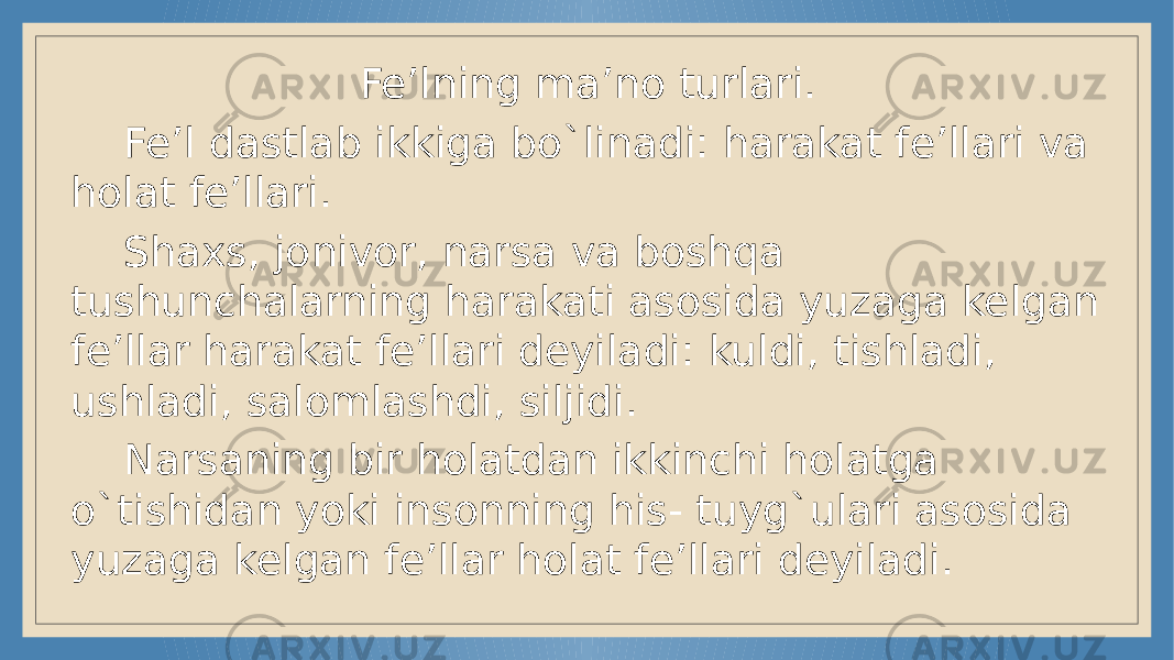 Fe’lning ma’no turlari. Fe’l dastlab ikkiga bo`linadi: harakat fe’llari va holat fe’llari. Shaxs, jonivor, narsa va boshqa tushunchalarning harakati asosida yuzaga kelgan fe’llar harakat fe’llari deyiladi: kuldi, tishladi, ushladi, salomlashdi, siljidi. Narsaning bir holatdan ikkinchi holatga o`tishidan yoki insonning his- tuyg`ulari asosida yuzaga kelgan fe’llar holat fe’llari deyiladi. 