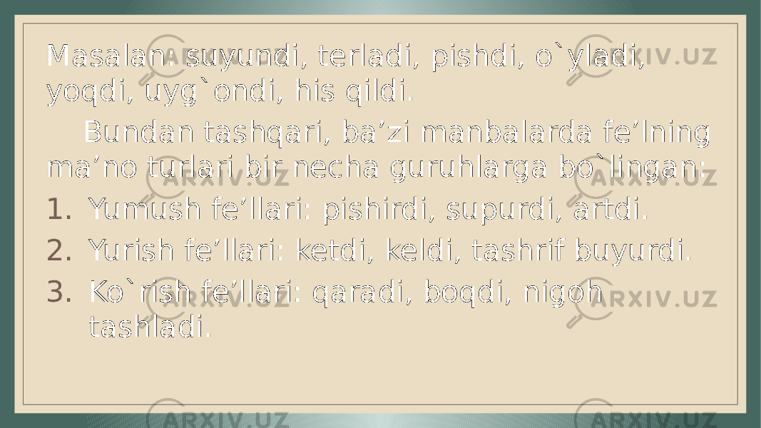 Masalan: suyundi, terladi, pishdi, o`yladi, yoqdi, uyg`ondi, his qildi. Bundan tashqari, ba’zi manbalarda fe’lning ma’no turlari bir necha guruhlarga bo`lingan: 1. Yumush fe’llari: pishirdi, supurdi, artdi. 2. Yurish fe’llari: ketdi, keldi, tashrif buyurdi. 3. Ko`rish fe’llari: qaradi, boqdi, nigoh tashladi. 