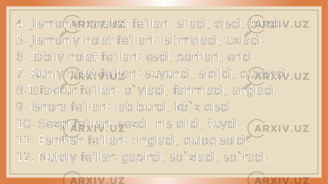 4. Jismoniy harakat fe’llari: siladi, qisdi, burdi. 5. Jismoniy holat fe’llari: isitmaladi, uxladi. 6. Tabiiy holat fe’llari: esdi, portlari, eridi. 7. Ruhiy holat fe’llari: suyundi, siqildi, quvondi. 8.Tafakkur fe’llari: o`yladi, fahmladi, angladi. 9. Ishora fe’llari: lab burdi, ko`z qisdi. 10. Sezgi fe’llari: sezdi, his qildi, tuydi. 11. Eshitish fe’llari: tingladi, quloq soldi. 12. Nutqiy fe’llar: gapirdi, so`zladi, so`radi. 