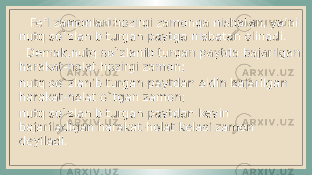  Fe’l zamonlari hozirgi zamonga nisbatan, ya’ni nutq so`zlanib turgan paytga nisbatan olinadi. Demak,nutq so`zlanib turgan paytda bajarilgan harakat-holat hozirgi zamon; nutq so`zlanib turgan paytdan oldin bajarilgan harakat-holat o`tgan zamon; nutq so`zlanib turgan paytdan keyin bajariladigan harakat-holat kelasi zamon deyiladi. 