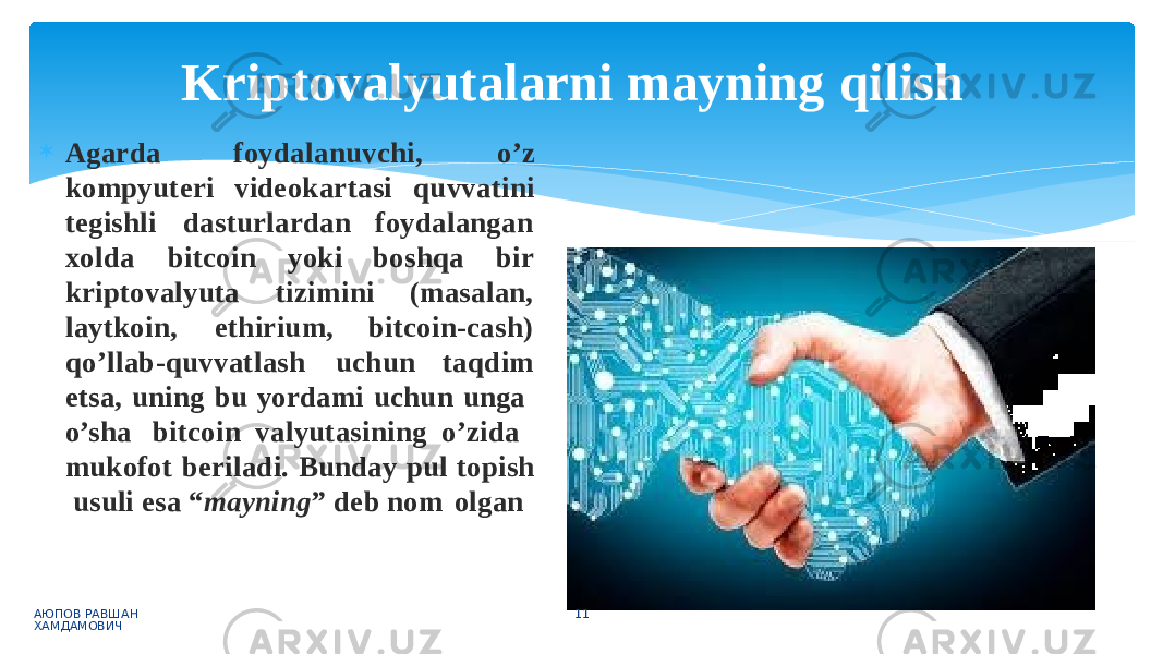 f o y d a l a n u v c h i , o ’ z Agarda k o m p y u te r i v i d e o k a r t a s i q u v v a ti n i tegishli dasturlardan foydalangan xo l d a b itc o i n yo k i b o s h q a b i r kriptovalyuta t i z i m i n i (masalan, laytkoin, ethirium, bitcoin-cash) qo ’ll a b - qu vva tl a s h u chu n t a q d i m etsa, uning bu yordami uchun unga o’sha bitcoin valyutasining o’zida mukofot beriladi. Bunday pul topish usuli esa “ mayning ” deb nom olganKriptovalyutalarni mayning qilish АЮПОВ РАВШАН ХАМДАМОВИЧ 11 