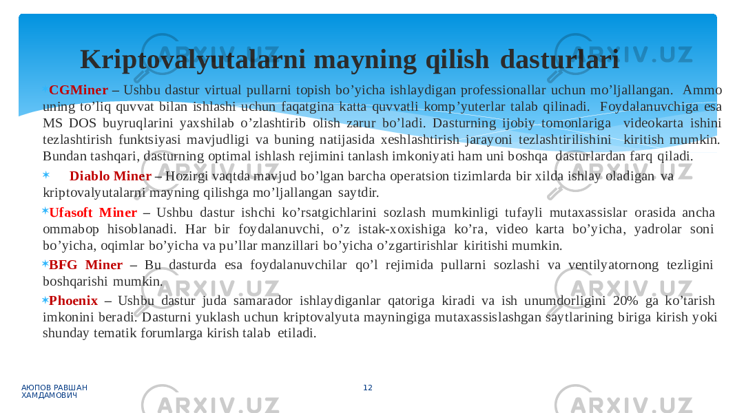  CGMiner – Ushbu dastur virtual pullarni topish bo’yicha ishlaydigan professionallar uchun mo’ljallangan. Ammo uning to’liq quvvat bilan ishlashi uchun faqatgina katta quvvatli komp’yuterlar talab qilinadi. Foydalanuvchiga esa MS DOS buyruqlarini yaxshilab o’zlashtirib olish zarur bo’ladi. Dasturning ijobiy tomonlariga videokarta ishini tezlashtirish funktsiyasi mavjudligi va buning natijasida xeshlashtirish jarayoni tezlashtirilishini kiritish mumkin. Bundan tashqari, dasturning optimal ishlash rejimini tanlash imkoniyati ham uni boshqa dasturlardan farq qiladi.  Diablo Miner – Hozirgi vaqtda mavjud bo’lgan barcha operatsion tizimlarda bir xilda ishlay oladigan va kriptovalyutalarni mayning qilishga mo’ljallangan saytdir.  Ufasoft Miner – Ushbu dastur ishchi ko’rsatgichlarini sozlash mumkinligi tufayli mutaxassislar orasida ancha ommabop hisoblanadi. Har bir foydalanuvchi, o’z istak-xoxishiga ko’ra, video karta bo’yicha, yadrolar soni bo’yicha, oqimlar bo’yicha va pu’llar manzillari bo’yicha o’zgartirishlar kiritishi mumkin.  BFG Miner – Bu dasturda esa foydalanuvchilar qo’l rejimida pullarni sozlashi va ventilyatornong tezligini boshqarishi mumkin.  Phoenix – Ushbu dastur juda samarador ishlaydiganlar qatoriga kiradi va ish unumdorligini 20% ga ko’tarish imkonini beradi. Dasturni yuklash uchun kriptovalyuta mayningiga mutaxassislashgan saytlarining biriga kirish yoki shunday tematik forumlarga kirish talab etiladi. АЮПОВ РАВШАН ХАМДАМОВИЧ 12Kriptovalyutalarni mayning qilish dasturlari 