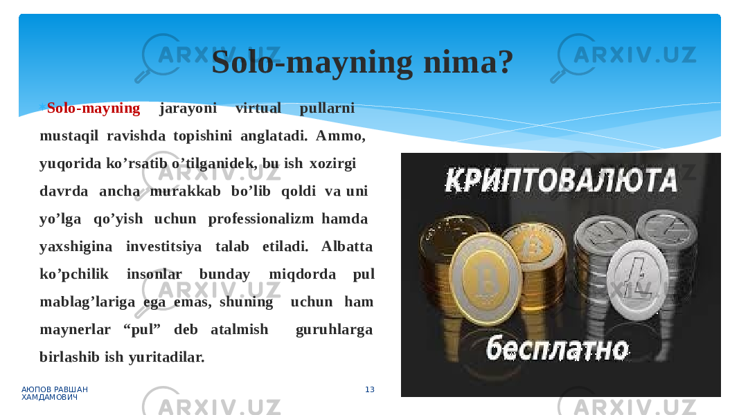  Solo-mayning jarayoni virtual pullarni mustaqil ravishda topishini anglatadi. Ammo, yuqorida ko’rsatib o’tilganidek, bu ish xozirgi d av r d a a n c h a m u r a kk a b b o ’ li b q o l d i yo’lga qo’yish uchun professionalizm va uni hamda A l b att a yaxshigina investitsiya talab etiladi. ko’pchilik insonlar bunday u c hu nm i qd o r d a pul h a m g u ruh l a r g amablag’lariga ega emas, shuning maynerlar “pul” deb atalmish birlashib ish yuritadilar. Solo-mayning nima? АЮПОВ РАВШАН ХАМДАМОВИЧ 13 