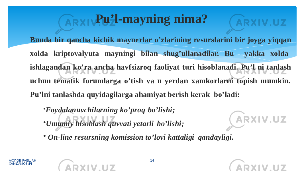 Bunda bir qancha kichik maynerlar o’zlarining resurslarini bir joyga yiqqan xolda kriptovalyuta mayningi bilan shug’ullanadilar. Bu yakka xolda ishlagandan ko’ra ancha havfsizroq faoliyat turi hisoblanadi. Pu’l ni tanlash uchun tematik forumlarga o’tish va u yerdan xamkorlarni topish mumkin. Pu’lni tanlashda quyidagilarga ahamiyat berish kerak bo’ladi: • Foydalanuvchilarning ko’proq bo’lishi; • Umumiy hisoblash quvvati yetarli bo’lishi; • On-line resursning komission to’lovi kattaligi qandayligi. АЮПОВ РАВШАН ХАМДАМОВИЧ 14Pu’l-mayning nima? 