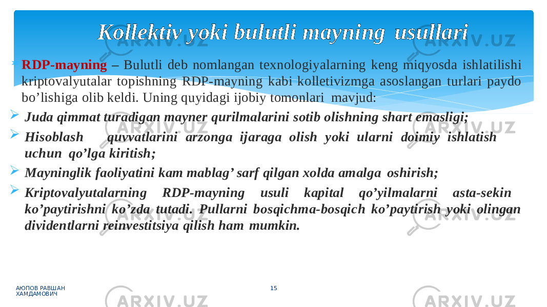  RDP-mayning – Bulutli deb nomlangan texnologiyalarning keng miqyosda ishlatilishi kriptovalyutalar topishning RDP-mayning kabi kolletivizmga asoslangan turlari paydo bo’lishiga olib keldi. Uning quyidagi ijobiy tomonlari mavjud:  Juda qimmat turadigan mayner qurilmalarini sotib olishning shart emasligi;  Hi sob l as h q u vv a tl ar in i arz o n g a ij arag a o li s h y o k i u l a r n i d o imi y i s h l a ti s h u ch u n qo’lga kiritish;  Mayninglik faoliyatini kam mablag’ sarf qilgan xolda amalga oshirish;  Kriptovalyutalarning RDP-mayning usuli kapital qo’yilmalarni asta-sekin ko’paytirishni ko’zda tutadi. Pullarni bosqichma-bosqich ko’paytirish yoki olingan dividentlarni reinvestitsiya qilish ham mumkin. АЮПОВ РАВШАН ХАМДАМОВИЧ 15Kollektiv yoki bulutli mayning usullari 