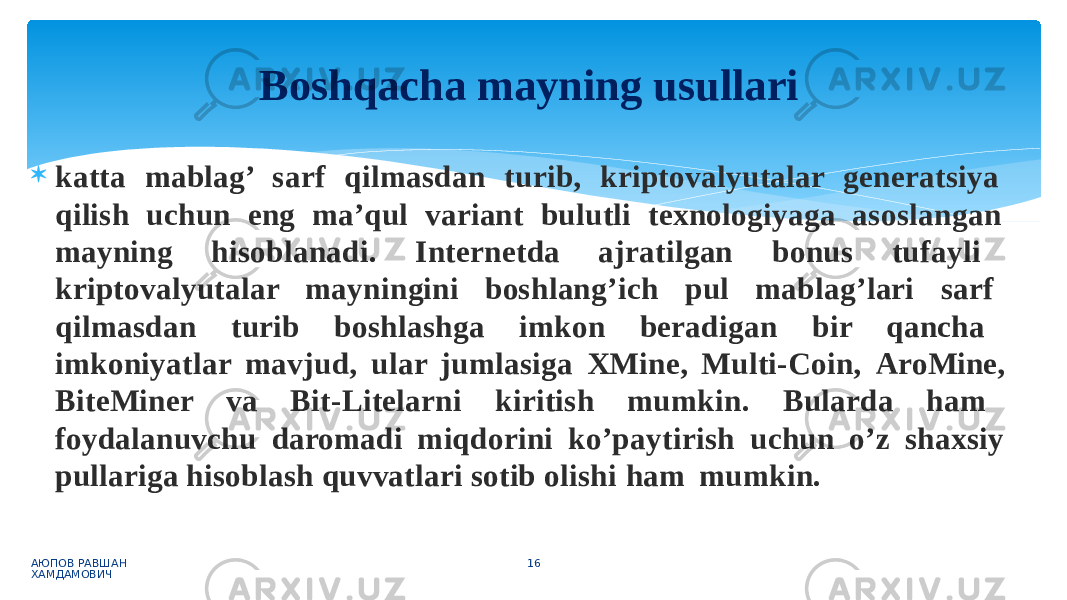  katta mablag’ sarf qilmasdan turib, kriptovalyutalar generatsiya qilish uchun eng ma’qul variant bulutli texnologiyaga asoslangan mayning hisoblanadi. Internetda ajratilgan bonus tufayli kriptovalyutalar mayningini boshlang’ich pul mablag’lari sarf qilmasdan turib boshlashga imkon beradigan bir qancha imkoniyatlar mavjud, ular jumlasiga XMine, Multi-Coin, AroMine, BiteMiner va Bit-Litelarni kiritish mumkin. Bularda ham foydalanuvchu daromadi miqdorini ko’paytirish uchun o’z shaxsiy pullariga hisoblash quvvatlari sotib olishi ham mumkin. АЮПОВ РАВШАН ХАМДАМОВИЧ 16Boshqacha mayning usullari 