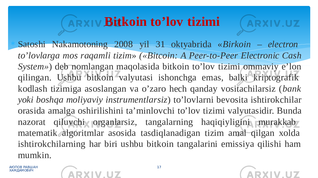  Satoshi Nakamotoning 2008 yil 31 oktyabrida « Birkoin – electron to’lovlarga mos raqamli tizim » («Bitcoin: A Peer-to-Peer Electronic Cash System» ) deb nomlangan maqolasida bitkoin to’lov tizimi ommaviy e’lon qilingan. Ushbu bitkoin valyutasi ishonchga emas, balki kriptografik kodlash tizimiga asoslangan va o’zaro hech qanday vositachilarsiz ( bank yoki boshqa moliyaviy instrumentlarsiz ) to’lovlarni bevosita ishtirokchilar orasida amalga oshirilishini ta’minlovchi to’lov tizimi valyutasidir. Bunda nazorat qiluvchi organlarsiz, tangalarning haqiqiyligini murakkab matematik algoritmlar asosida tasdiqlanadigan tizim amal qilgan xolda ishtirokchilarning har biri ushbu bitkoin tangalarini emissiya qilishi ham mumkin. АЮПОВ РАВШАН ХАМДАМОВИЧ 17Bitkoin to’lov tizimi 