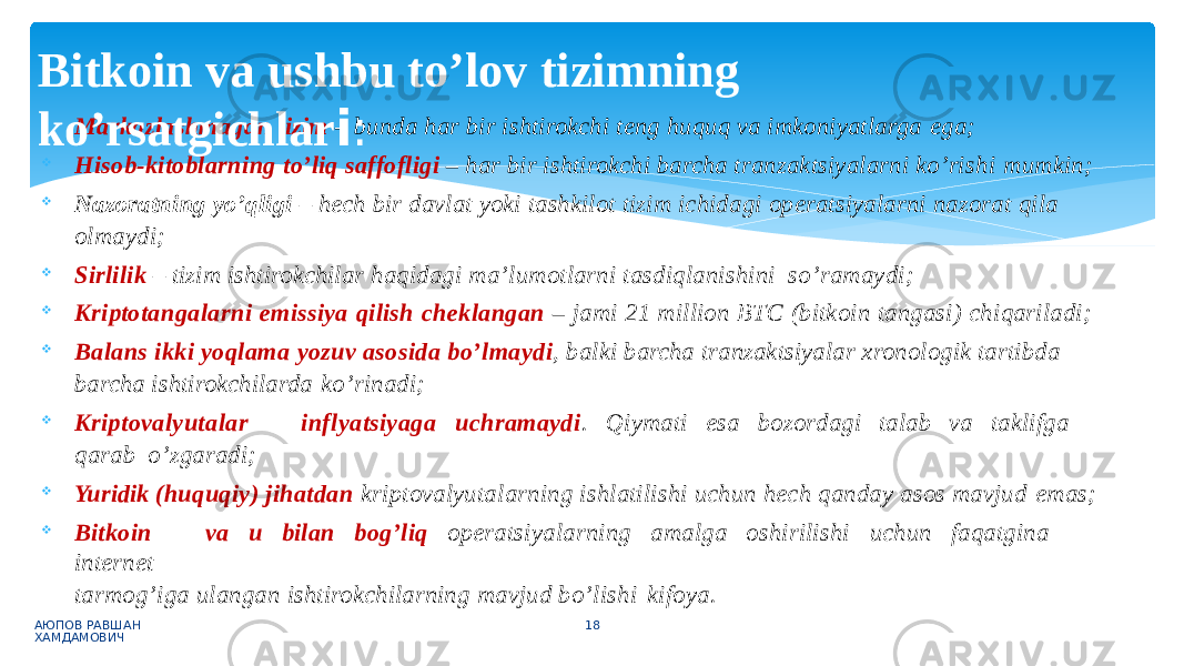  Markazlashmagan tizim – bunda har bir ishtirokchi teng huquq va imkoniyatlarga ega;  Hisob-kitoblarning to’liq saffofligi – har bir ishtirokchi barcha tranzaktsiyalarni ko’rishi mumkin;  Nazoratning yo’qligi – hech bir davlat yoki tashkilot tizim ichidagi operatsiyalarni nazorat qila olmaydi;  Sirlilik – tizim ishtirokchilar haqidagi ma’lumotlarni tasdiqlanishini so’ramaydi;  Kriptotangalarni emissiya qilish cheklangan – jami 21 million BTC (bitkoin tangasi) chiqariladi;  Balans ikki yoqlama yozuv asosida bo’lmaydi , balki barcha tranzaktsiyalar xronologik tartibda barcha ishtirokchilarda ko’rinadi;  Kr i p t o v a l y u t a l a r i nf l y a t s i y ag a u c h r a m a y d i . Q i y ma t i es a bo z o r d ag i t a l a b v a t a k lif g a qa r a b o’zgaradi;  Yuridik (huquqiy) jihatdan kriptovalyutalarning ishlatilishi uchun hech qanday asos mavjud emas;  Bitkoin va u bilan bog’liq operatsiyalarning amalga oshirilishi uchun faqatgina internet tarmog’iga ulangan ishtirokchilarning mavjud bo’lishi kifoya. АЮПОВ РАВШАН ХАМДАМОВИЧ 18Bitkoin va ushbu to’lov tizimning ko’rsatgichlar i : 