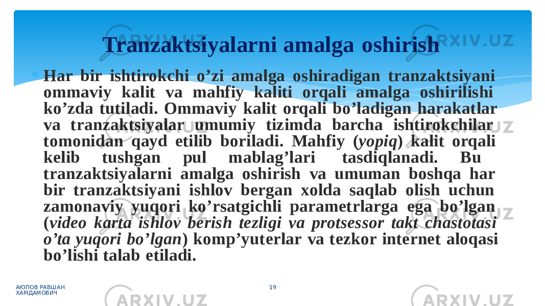  Har bir ishtirokchi o’zi amalga oshiradigan tranzaktsiyani ommaviy kalit va mahfiy kaliti orqali amalga oshirilishi ko’zda tutiladi. Ommaviy kalit orqali bo’ladigan harakatlar va tranzaktsiyalar umumiy tizimda barcha ishtirokchilar tomonidan qayd etilib boriladi. Mahfiy ( yopiq ) kalit orqali kelib tushgan pul mablag’lari tasdiqlanadi. Bu tranzaktsiyalarni amalga oshirish va umuman boshqa har bir tranzaktsiyani ishlov bergan xolda saqlab olish uchun zamonaviy yuqori ko’rsatgichli parametrlarga ega bo’lgan ( video karta ishlov berish tezligi va protsessor takt chastotasi o’ta yuqori bo’lgan ) komp’yuterlar va tezkor internet aloqasi bo’lishi talab etiladi. АЮПОВ РАВШАН ХАМДАМОВИЧ 19Tranzaktsiyalarni amalga oshirish 