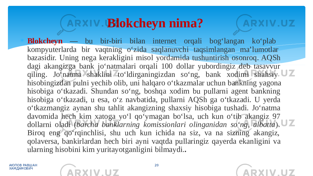  Blokcheyn — bu bir-biri bilan internet orqali bog‘langan ko‘plab kompyuterlarda bir vaqtning o‘zida saqlanuvchi taqsimlangan ma’lumotlar bazasidir. Uning nega kerakligini misol yordamida tushuntirish osonroq. AQSh dagi akangizga bank jo‘natmalari orqali 100 dollar yubordingiz deb tasavvur qiling. Jo‘natma shaklini to‘ldirganingizdan so‘ng, bank xodimi shahsiy hisobingizdan pulni yechib olib, uni halqaro o‘tkazmalar uchun bankning yagona hisobiga o‘tkazadi. Shundan so‘ng, boshqa xodim bu pullarni agent bankning hisobiga o‘tkazadi, u esa, o‘z navbatida, pullarni AQSh ga o‘tkazadi. U yerda o‘tkazmangiz aynan shu tahlit akangizning shaxsiy hisobiga tushadi. Jo‘natma davomida hech kim xatoga yo‘l qo‘ymagan bo‘lsa, uch kun o‘tib akangiz 97 dollarni oladi ( barcha banklarning komissionlari olinganidan so‘ng, albatta ). Biroq eng qo‘rqinchlisi, shu uch kun ichida na siz, va na sizning akangiz, qolaversa, bankirlardan hech biri ayni vaqtda pullaringiz qayerda ekanligini va ularning hisobini kim yuritayotganligini bilmaydi. . АЮПОВ РАВШАН ХАМДАМОВИЧ 20Blokcheyn nima? 