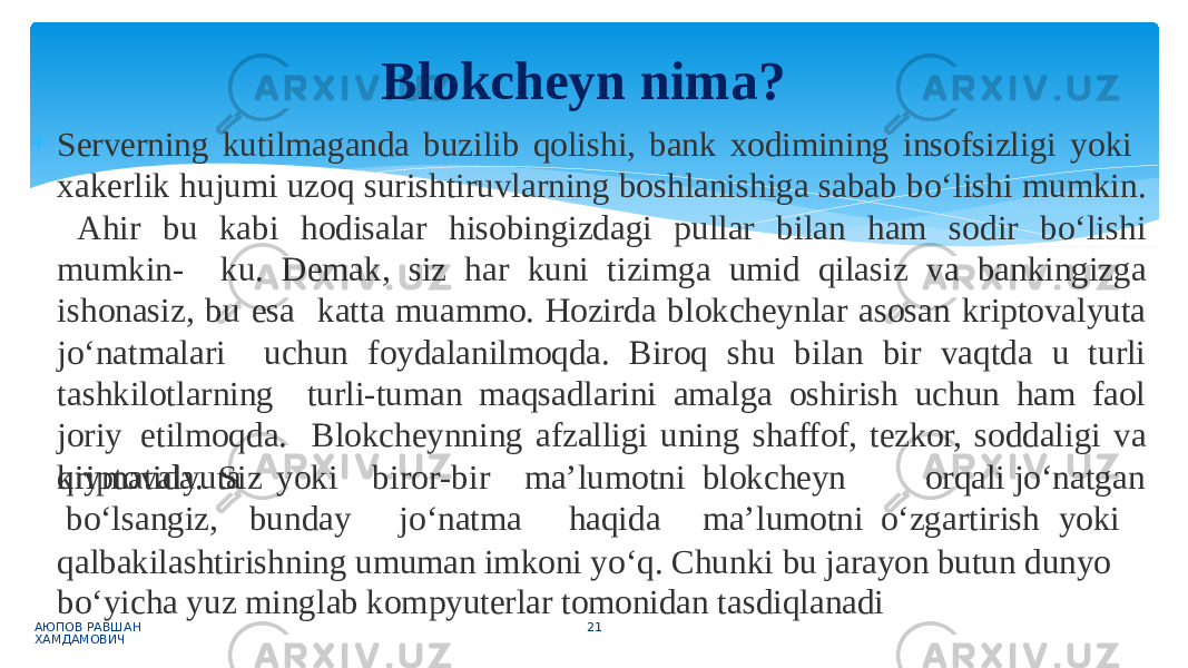  Serverning kutilmaganda buzilib qolishi, bank xodimining insofsizligi yoki xakerlik hujumi uzoq surishtiruvlarning boshlanishiga sabab bo‘lishi mumkin. Ahir bu kabi hodisalar hisobingizdagi pullar bilan ham sodir bo‘lishi mumkin- ku. Demak, siz har kuni tizimga umid qilasiz va bankingizga ishonasiz, bu esa katta muammo. Hozirda blokcheynlar asosan kriptovalyuta jo‘natmalari uchun foydalanilmoqda. Biroq shu bilan bir vaqtda u turli tashkilotlarning turli-tuman maqsadlarini amalga oshirish uchun ham faol joriy etilmoqda. Blokcheynning afzalligi uning shaffof, tezkor, soddaligi va qiymatida. Siz АЮПОВ РАВШАН ХАМДАМОВИЧ 21k r i p t o v a l yuta bo‘lsangiz, yoki b u n d ay b i r o r -b i r m a’lum o tni b l o k cheyn orqali j o ‘ n a t g an j o ‘ n at m a haq i da m a ’ l u motni o ‘ z gart i rish yoki qalbakilashtirishning umuman imkoni yo‘q. Chunki bu jarayon butun dunyo bo‘yicha yuz minglab kompyuterlar tomonidan tasdiqlanadiBlokcheyn nima? 