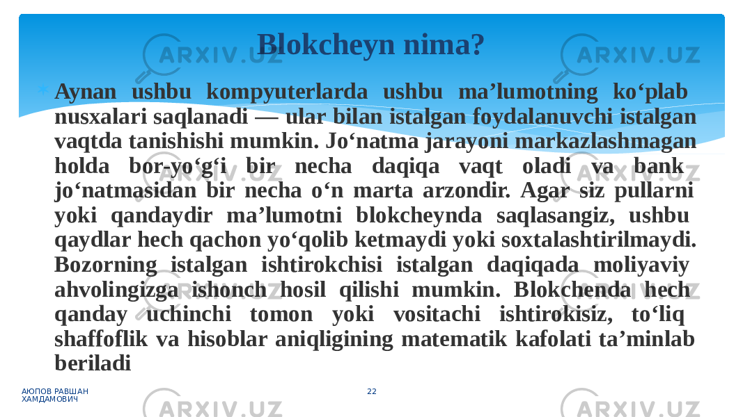  Aynan ushbu kompyuterlarda ushbu ma’lumotning ko‘plab nusxalari saqlanadi — ular bilan istalgan foydalanuvchi istalgan vaqtda tanishishi mumkin. Jo‘natma jarayoni markazlashmagan holda bor-yo‘g‘i bir necha daqiqa vaqt oladi va bank jo‘natmasidan bir necha o‘n marta arzondir. Agar siz pullarni yoki qandaydir ma’lumotni blokcheynda saqlasangiz, ushbu qaydlar hech qachon yo‘qolib ketmaydi yoki soxtalashtirilmaydi. Bozorning istalgan ishtirokchisi istalgan daqiqada moliyaviy ahvolingizga ishonch hosil qilishi mumkin. Blokchenda hech qanday uchinchi tomon yoki vositachi ishtirokisiz, to‘liq shaffoflik va hisoblar aniqligining matematik kafolati ta’minlab beriladi АЮПОВ РАВШАН ХАМДАМОВИЧ 22Blokcheyn nima? 