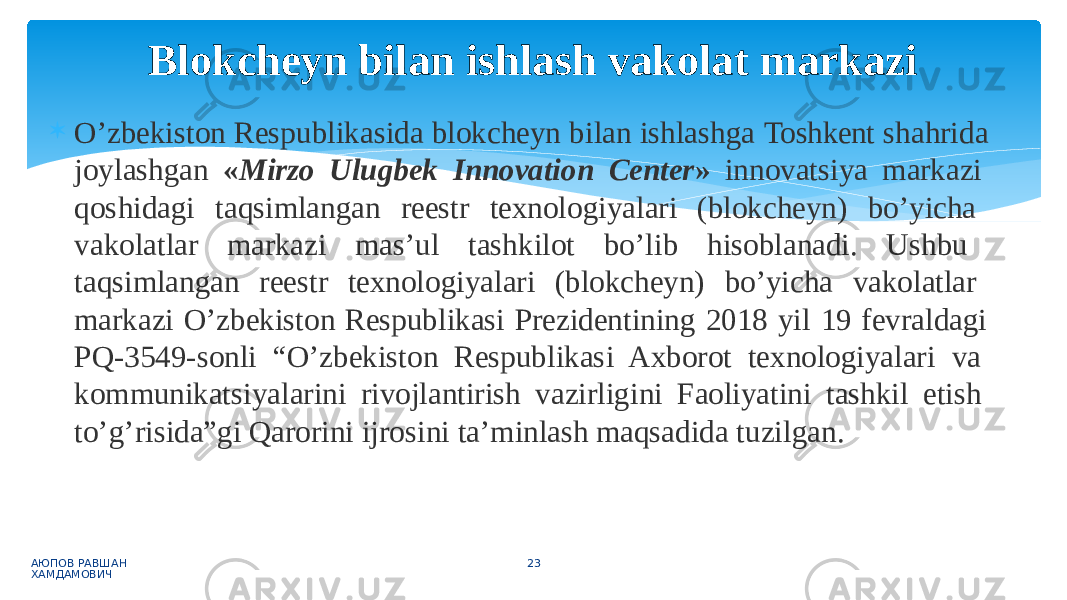  O’zbekiston Respublikasida blokcheyn bilan ishlashga Toshkent shahrida joylashgan « Mirzo Ulugbek Innovation Center » innovatsiya markazi qoshidagi taqsimlangan reestr texnologiyalari (blokcheyn) bo’yicha vakolatlar markazi mas’ul tashkilot bo’lib hisoblanadi. Ushbu taqsimlangan reestr texnologiyalari (blokcheyn) bo’yicha vakolatlar markazi O’zbekiston Respublikasi Prezidentining 2018 yil 19 fevraldagi PQ-3549-sonli “O’zbekiston Respublikasi Axborot texnologiyalari va kommunikatsiyalarini rivojlantirish vazirligini Faoliyatini tashkil etish to’g’risida”gi Qarorini ijrosini ta’minlash maqsadida tuzilgan. АЮПОВ РАВШАН ХАМДАМОВИЧ 23Blokcheyn bilan ishlash vakolat markazi 