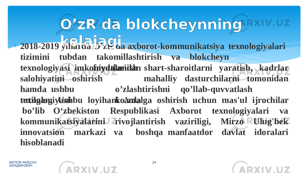  2018-2019 yillarda O’zR da axborot-kommunikatsiya texnologiyalari АЮПОВ РАВШАН ХАМДАМОВИЧ 24t i z imi n i t u b d an t a k omi l l a s h tiri s h v a bl o k c heyn tex n o l ogiy a si imkoniyatlaridan f o y d alanish sh a rt-sh a r oi t l arni y a ratish, kadrlar ma h a l l iy d a s t u r chil a rni t o mo n id a ns a l o hiyatini o s hirish h a m d a ushbu texnologiyani o ’ z l a s h tiri s hn i q o ’l l a b -q u v v a t l a s h k o ’ z da tu t il g a n . Ushbu lo y ih a ni a m al g a oshirish uchun mas&#39; u l ij r ochilar b o ’l i b O ‘ z b e kist o n R esp u bl i k a s i Ax b o r ot tex n o l o g iyalari va kommunikatsiyalarini rivojlantirish vaziriligi, Mirzo Ulu g &#39;b e k innovatsion markazi hisoblanadi va boshqa manfaatdor davlat id o rala r iO’zR da blokcheynning kelajagi 