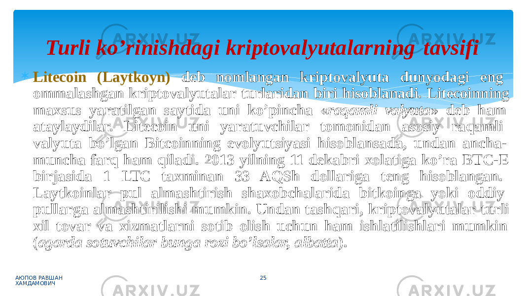  Litecoin (Laytkoyn) deb nomlangan kriptovalyuta dunyodagi eng ommalashgan kriptovalyutalar turlaridan biri hisoblanadi. Litecoinning maxsus yaratilgan saytida uni ko’pincha « raqamli valyuta » deb ham ataylaydilar. Litecoin uni yaratuvchilar tomonidan asosiy raqamli valyuta bo’lgan Bitcoinning evolyutsiyasi hisoblansada, undan ancha- muncha farq ham qiladi. 2013 yilning 11 dekabri xolatiga ko’ra BTC-E birjasida 1 LTC taxminan 33 AQSh dollariga teng hisoblangan. Laytkoinlar pul almashtirish shaxobchalarida bitkoinga yoki oddiy pullarga almashtirilishi mumkin. Undan tashqari, kriptovalyutalar turli xil tovar va xizmatlarni sotib olish uchun ham ishlatilishlari mumkin ( agarda sotuvchilar bunga rozi bo’lsalar, albatta ). АЮПОВ РАВШАН ХАМДАМОВИЧ 25Turli ko’rinishdagi kriptovalyutalarning tavsifi 