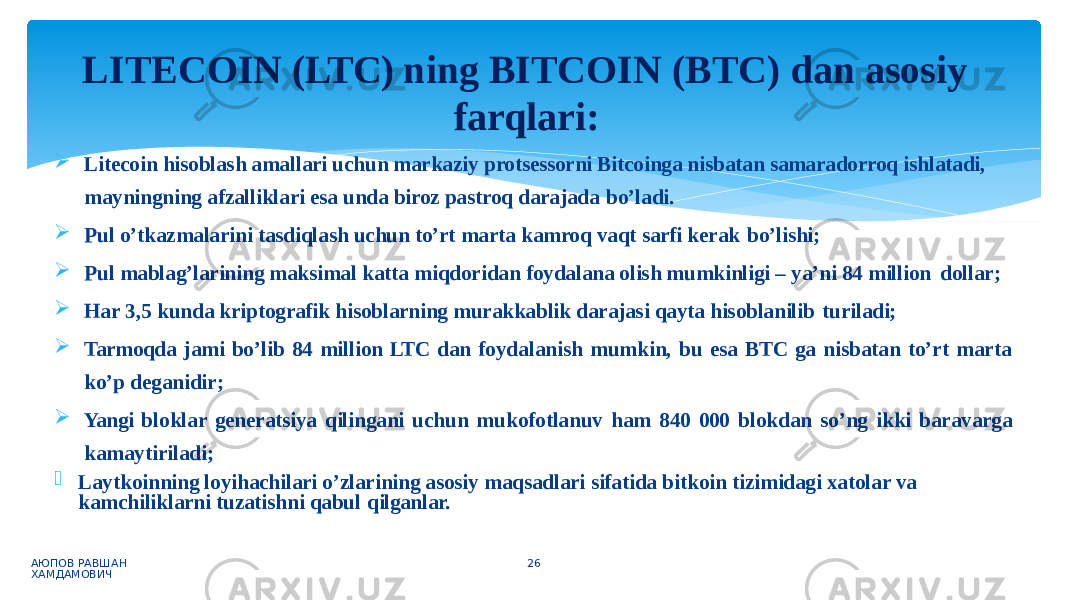  Litecoin hisoblash amallari uchun markaziy protsessorni Bitcoinga nisbatan samaradorroq ishlatadi, mayningning afzalliklari esa unda biroz pastroq darajada bo’ladi.  Pul o’tkazmalarini tasdiqlash uchun to’rt marta kamroq vaqt sarfi kerak bo’lishi;  Pul mablag’larining maksimal katta miqdoridan foydalana olish mumkinligi – ya’ni 84 million dollar;  Har 3,5 kunda kriptografik hisoblarning murakkablik darajasi qayta hisoblanilib turiladi;  Tarmoqda jami bo’lib 84 million LTC dan foydalanish mumkin, bu esa BTC ga nisbatan to’rt marta ko’p deganidir;  Yangi bloklar generatsiya qilingani uchun mukofotlanuv ham 840 000 blokdan so’ng ikki baravarga kamaytiriladi;  Laytkoinning loyihachilari o’zlarining asosiy maqsadlari sifatida bitkoin tizimidagi xatolar va kamchiliklarni tuzatishni qabul qilganlar. АЮПОВ РАВШАН ХАМДАМОВИЧ 26LITECOIN (LTC) ning BITCOIN (BTC) dan asosiy farqlari: 