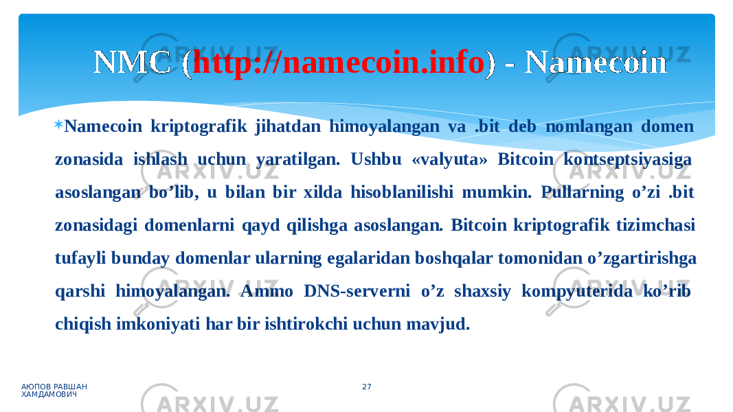  Namecoin kriptografik jihatdan himoyalangan va .bit deb nomlangan domen zonasida ishlash uchun yaratilgan. Ushbu «valyuta» Bitcoin kontseptsiyasiga asoslangan bo’lib, u bilan bir xilda hisoblanilishi mumkin. Pullarning o’zi .bit zonasidagi domenlarni qayd qilishga asoslangan. Bitcoin kriptografik tizimchasi tufayli bunday domenlar ularning egalaridan boshqalar tomonidan o’zgartirishga qarshi himoyalangan. Ammo DNS-serverni o’z shaxsiy kompyuterida ko’rib chiqish imkoniyati har bir ishtirokchi uchun mavjud. АЮПОВ РАВШАН ХАМДАМОВИЧ 27NMC ( http://namecoin.info ) - Namecoin 