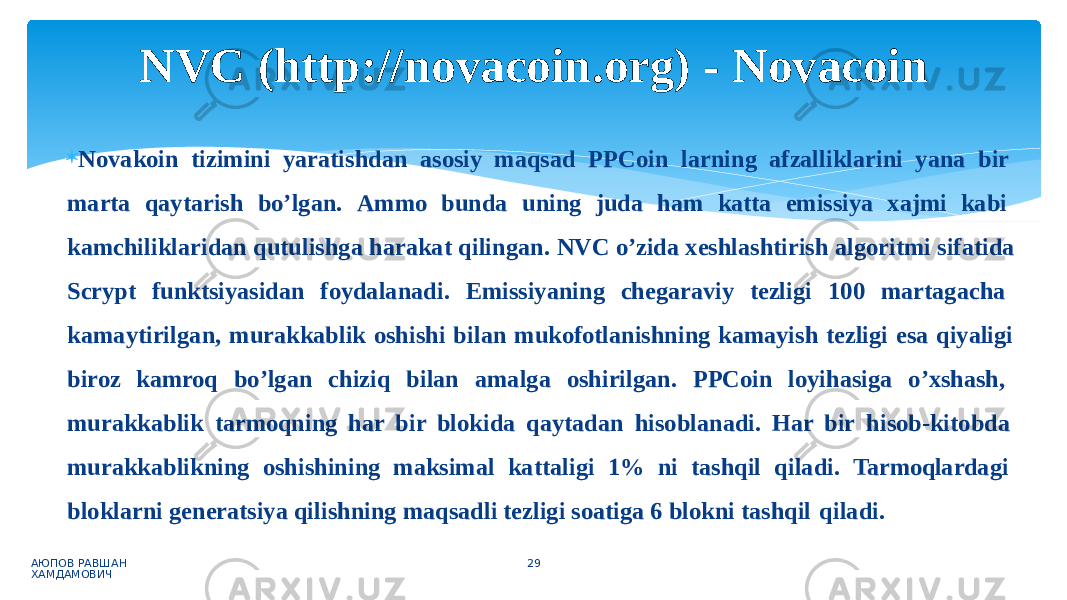  Novakoin tizimini yaratishdan asosiy maqsad PPCoin larning afzalliklarini yana bir marta qaytarish bo’lgan. Ammo bunda uning juda ham katta emissiya xajmi kabi kamchiliklaridan qutulishga harakat qilingan. NVC o’zida xeshlashtirish algoritmi sifatida Scrypt funktsiyasidan foydalanadi. Emissiyaning chegaraviy tezligi 100 martagacha kamaytirilgan, murakkablik oshishi bilan mukofotlanishning kamayish tezligi esa qiyaligi biroz kamroq bo’lgan chiziq bilan amalga oshirilgan. PPCoin loyihasiga o’xshash, murakkablik tarmoqning har bir blokida qaytadan hisoblanadi. Har bir hisob-kitobda murakkablikning oshishining maksimal kattaligi 1% ni tashqil qiladi. Tarmoqlardagi bloklarni generatsiya qilishning maqsadli tezligi soatiga 6 blokni tashqil qiladi. АЮПОВ РАВШАН ХАМДАМОВИЧ 29NVC (http://novacoin.org) - Novacoin 