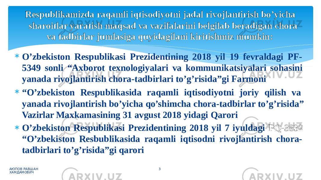 Respublikamizda raqamli iqtisodiyotni jadal rivojlantirish bo’yicha sharoitlar yaratish maqsad va vazifalarini belgilab beradigan chora va tadbirlar jumlasiga quyidagilani kiritishmiz mumkin:  O’zbekiston Respublikasi Prezidentining 2018 yil 19 fevraldagi PF- 5349 sonli “Axborot texnologiyalari va kommunikatsiyalari sohasini yanada rivojlantirish chora-tadbirlari to’g’risida”gi Farmoni  “ O’zbekiston Respublikasida raqamli iqtisodiyotni joriy qilish va yanada rivojlantirish bo’yicha qo’shimcha chora-tadbirlar to’g’risida” Vazirlar Maxkamasining 31 avgust 2018 yidagi Qarori  O’zbekiston Respublikasi Prezidentining 2018 yil 7 iyuldagi PQ-3832 “O’zbekiston Resbublikasida raqamli iqtisodni rivojlantirish chora- tadbirlari to’g’risida”gi qarori АЮПОВ РАВШАН ХАМДАМОВИЧ 3 