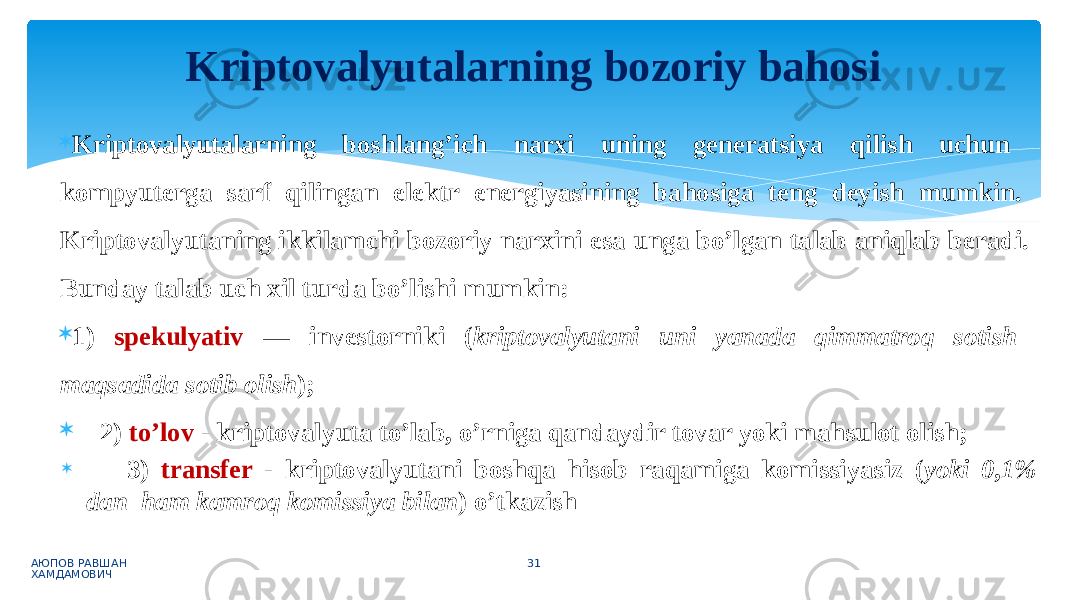  Kriptovalyutalarning boshlang’ich narxi uning generatsiya qilish uchun kompyuterga sarf qilingan elektr energiyasining bahosiga teng deyish mumkin. Kriptovalyutaning ikkilamchi bozoriy narxini esa unga bo’lgan talab aniqlab beradi. Bunday talab uch xil turda bo’lishi mumkin:  1) spekulyativ — investorniki ( kriptovalyutani uni yanada qimmatroq sotish maqsadida sotib olish );  2) to’lov - kriptovalyuta to’lab, o’rniga qandaydir tovar yoki mahsulot olish;  3) transfer - kriptovalyutani boshqa hisob raqamiga komissiyasiz ( yoki 0,1% dan ham kamroq komissiya bilan ) o’tkazish АЮПОВ РАВШАН ХАМДАМОВИЧ 31Kriptovalyutalarning bozoriy bahosi 