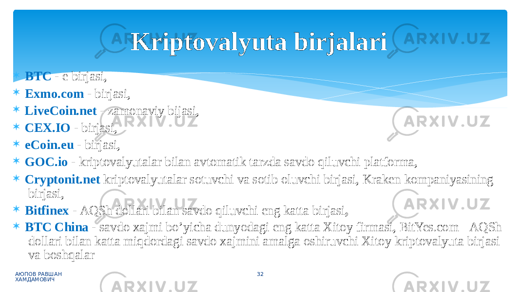  BTC - e birjasi,  Exmo.com - birjasi,  LiveCoin.net - zamonaviy bijasi,  CEX.IO - birjasi,  eCoin.eu - birjasi,  GOC.io - kriptovalyutalar bilan avtomatik tarzda savdo qiluvchi platforma,  Cryptonit.net kriptovalyutalar sotuvchi va sotib oluvchi birjasi, Kraken kompaniyasining birjasi,  Bitfinex - AQSh dollari bilan savdo qiluvchi eng katta birjasi ,  BTC China - savdo xajmi bo’yicha dunyodagi eng katta Xitoy firmasi, BitYes.com - AQSh dollari bilan katta miqdordagi savdo xajmini amalga oshiruvchi Xitoy kriptovalyuta birjasi va boshqalar АЮПОВ РАВШАН ХАМДАМОВИЧ 32Kriptovalyuta birjalari 