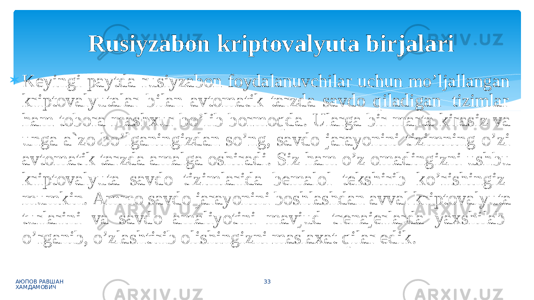  Keyingi paytda rusiyzabon foydalanuvchilar uchun mo’ljallangan kriptovalyutalar bilan avtomatik tarzda savdo qiladigan tizimlar ham tobora mashxur bo’lib bormoqda. Ularga bir marta kirasiz va unga a`zo bo’lganingizdan so’ng, savdo jarayonini tizimning o’zi avtomatik tarzda amalga oshiradi. Siz ham o’z omadingizni ushbu kriptovalyuta savdo tizimlarida bemalol tekshirib ko’rishingiz mumkin. Ammo savdo jarayonini boshlashdan avval kriptovalyuta turlarini va savdo amaliyotini mavjud trenajerlarda yaxshilab o’rganib, o’zlashtirib olishingizni maslaxat qilar edik. АЮПОВ РАВШАН ХАМДАМОВИЧ 33Rusiyzabon kriptovalyuta birjalari 