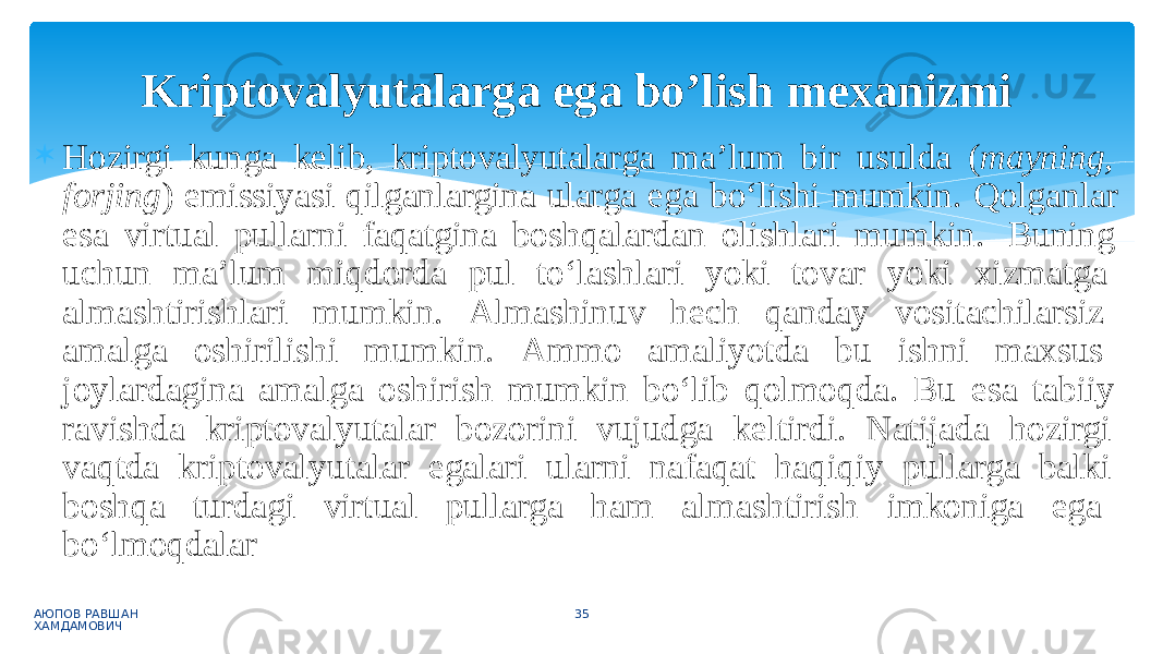  Hozirgi kunga kelib, kriptovalyutalarga ma’lum bir usulda ( mayning, forjing ) emissiyasi qilganlargina ularga ega bo‘lishi mumkin. Qolganlar esa virtual pullarni faqatgina boshqalardan olishlari mumkin. Buning uchun ma’lum miqdorda pul to‘lashlari yoki tovar yoki xizmatga almashtirishlari mumkin. Almashinuv hech qanday vositachilarsiz amalga oshirilishi mumkin. Ammo amaliyotda bu ishni maxsus joylardagina amalga oshirish mumkin bo‘lib qolmoqda. Bu esa tabiiy ravishda kriptovalyutalar bozorini vujudga keltirdi. Natijada hozirgi vaqtda kriptovalyutalar egalari ularni nafaqat haqiqiy pullarga balki boshqa turdagi virtual pullarga ham almashtirish imkoniga ega bo‘lmoqdalar АЮПОВ РАВШАН ХАМДАМОВИЧ 35Kriptovalyutalarga ega bo’lish mexanizmi 